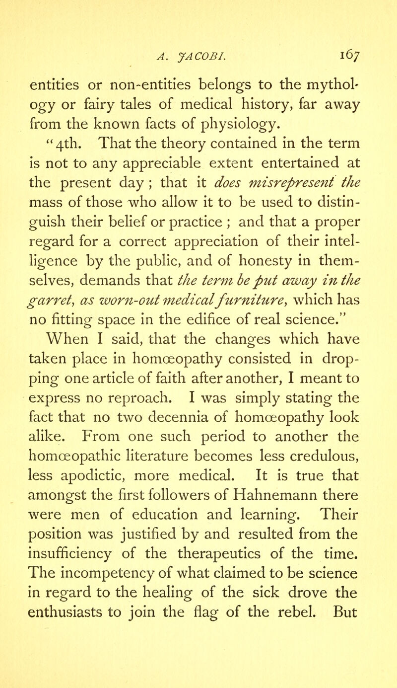 entities or non-entities belongs to the mythol- ogy or fairy tales of medical history, far away from the known facts of physiology.  4th. That the theory contained in the term is not to any appreciable extent entertained at the present day ; that it does misrepresent the mass of those who allow it to be used to distin- guish their belief or practice ; and that a proper regard for a correct appreciation of their intel- ligence by the public, and of honesty in them- selves, demands that the term be put away in the garret, as worn-out medicalfurniture', which has no fitting space in the edifice of real science. When I said, that the changes which have taken place in homoeopathy consisted in drop- ping one article of faith after another, I meant to express no reproach. I was simply stating the fact that no two decennia of homoeopathy look alike. From one such period to another the homoeopathic literature becomes less credulous, less apodictic, more medical. It is true that amongst the first followers of Hahnemann there were men of education and learning. Their position was justified by and resulted from the insufficiency of the therapeutics of the time. The incompetency of what claimed to be science in regard to the healing of the sick drove the enthusiasts to join the flag of the rebel. But