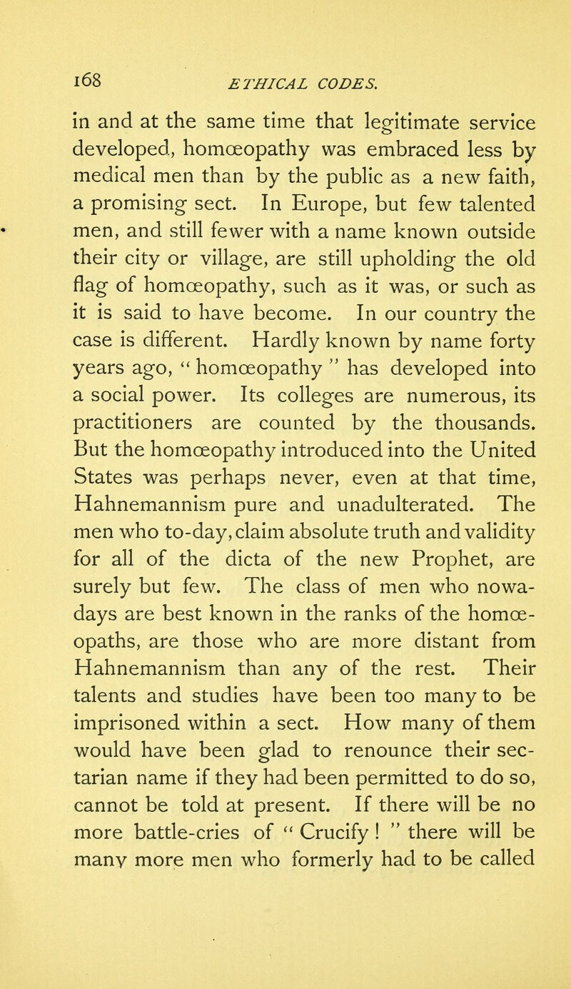 in and at the same time that legitimate service developed, homoeopathy was embraced less by medical men than by the public as a new faith, a promising sect. In Europe, but few talented men, and still fewer with a name known outside their city or village, are still upholding the old flag of homoeopathy, such as it was, or such as it is said to have become. In our country the case is different. Hardly known by name forty years ago,  homoeopathy  has developed into a social power. Its colleges are numerous, its practitioners are counted by the thousands. But the homoeopathy introduced into the United States was perhaps never, even at that time, Hahnemannism pure and unadulterated. The men who to-day, claim absolute truth and validity for all of the dicta of the new Prophet, are surely but few. The class of men who nowa- days are best known in the ranks of the homoe- opaths, are those who are more distant from Hahnemannism than any of the rest. Their talents and studies have been too many to be imprisoned within a sect. How many of them would have been glad to renounce their sec- tarian name if they had been permitted to do so, cannot be told at present. If there will be no more battle-cries of  Crucify !  there will be many more men who formerly had to be called