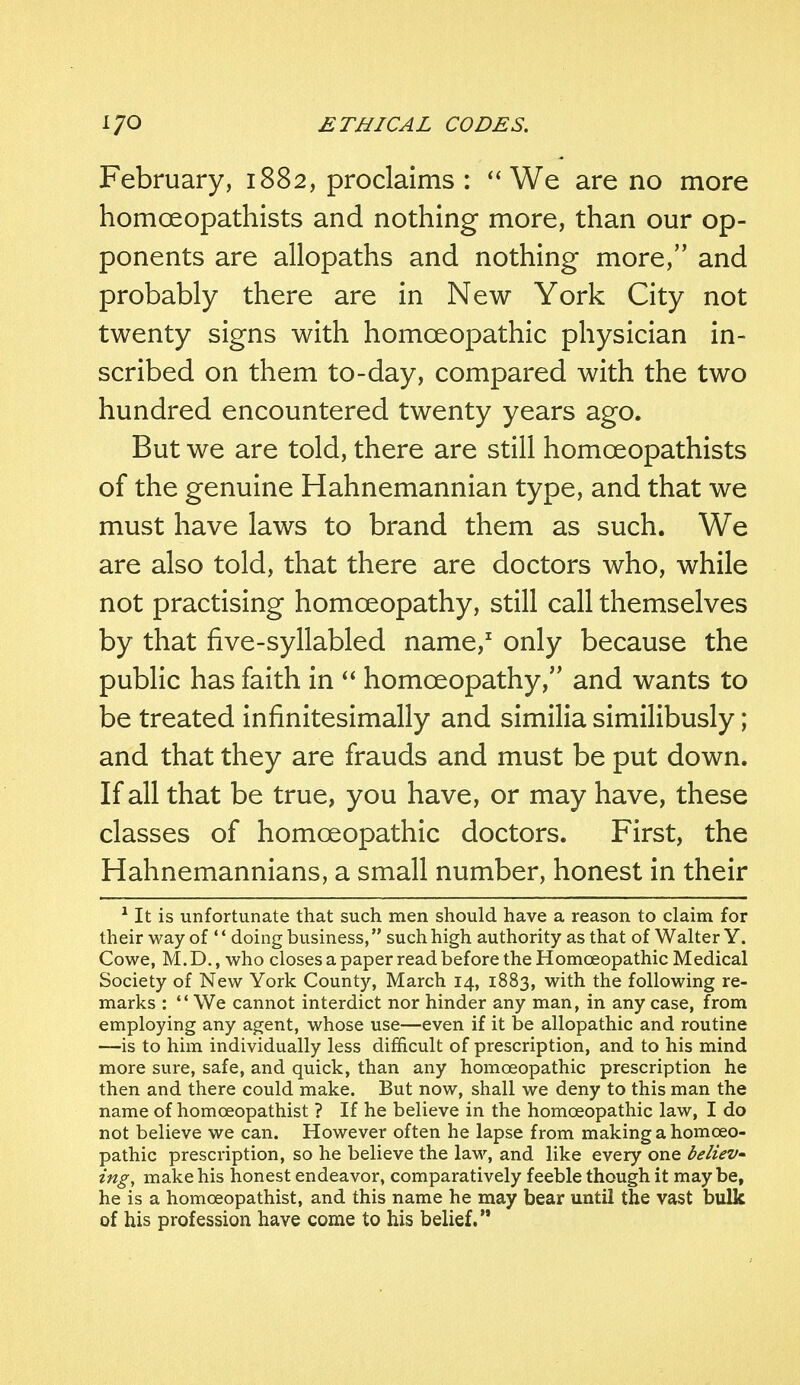 February, 1882, proclaims : We are no more homceopathists and nothing more, than our op- ponents are allopaths and nothing more, and probably there are in New York City not twenty signs with homoeopathic physician in- scribed on them to-day, compared with the two hundred encountered twenty years ago. But we are told, there are still homceopathists of the genuine Hahnemannian type, and that we must have laws to brand them as such. We are also told, that there are doctors who, while not practising homoeopathy, still call themselves by that five-syllabled name,1 only because the public has faith in homoeopathy, and wants to be treated infinitesimally and similia similibusly; and that they are frauds and must be put down. If all that be true, you have, or may have, these classes of homoeopathic doctors. First, the Hahnemannians, a small number, honest in their 1 It is unfortunate that such men should have a reason to claim for their way of doing business, such high authority as that of Walter Y. Cowe, M. D., who closes a paper read before the Homoeopathic Medical Society of New York County, March 14, 1883, with the following re- marks : We cannot interdict nor hinder any man, in any case, from employing any agent, whose use—even if it be allopathic and routine —is to him individually less difficult of prescription, and to his mind more sure, safe, and quick, than any homoeopathic prescription he then and there could make. But now, shall we deny to this man the name of homceopathist ? If he believe in the homoeopathic law, I do not believe we can. However often he lapse from making a homoeo- pathic prescription, so he believe the law, and like every one believ- ing, make his honest endeavor, comparatively feeble though it may be, he is a homceopathist, and this name he may bear until the vast bulk of his profession have come to his belief.
