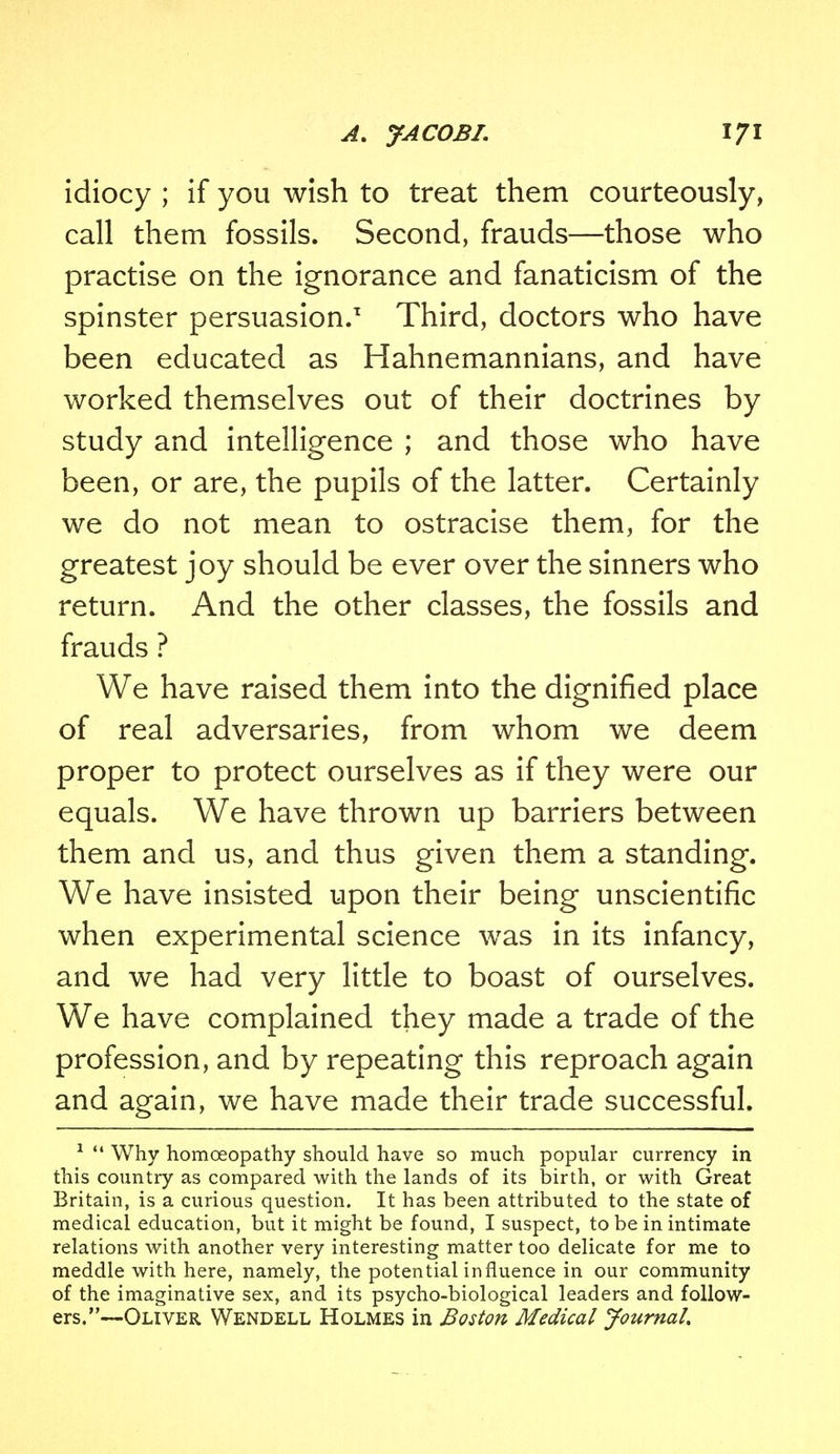 idiocy ; if you wish to treat them courteously, call them fossils. Second, frauds—those who practise on the ignorance and fanaticism of the spinster persuasion.1 Third, doctors who have been educated as Hahnemannians, and have worked themselves out of their doctrines by study and intelligence ; and those who have been, or are, the pupils of the latter. Certainly we do not mean to ostracise them, for the greatest joy should be ever over the sinners who return. And the other classes, the fossils and frauds ? We have raised them into the dignified place of real adversaries, from whom we deem proper to protect ourselves as if they were our equals. We have thrown up barriers between them and us, and thus given them a standing. We have insisted upon their being unscientific when experimental science was in its infancy, and we had very little to boast of ourselves. We have complained they made a trade of the profession, and by repeating this reproach again and again, we have made their trade successful. 1 Why homoeopathy should have so much popular currency in this country as compared with the lands of its birth, or with Great Britain, is a curious question. It has been attributed to the state of medical education, but it might be found, I suspect, to be in intimate relations with another very interesting matter too delicate for me to meddle with here, namely, the potential influence in our community of the imaginative sex, and its psycho-biological leaders and follow- ers,—Oliver Wendell Holmes in Boston Medical Journal.