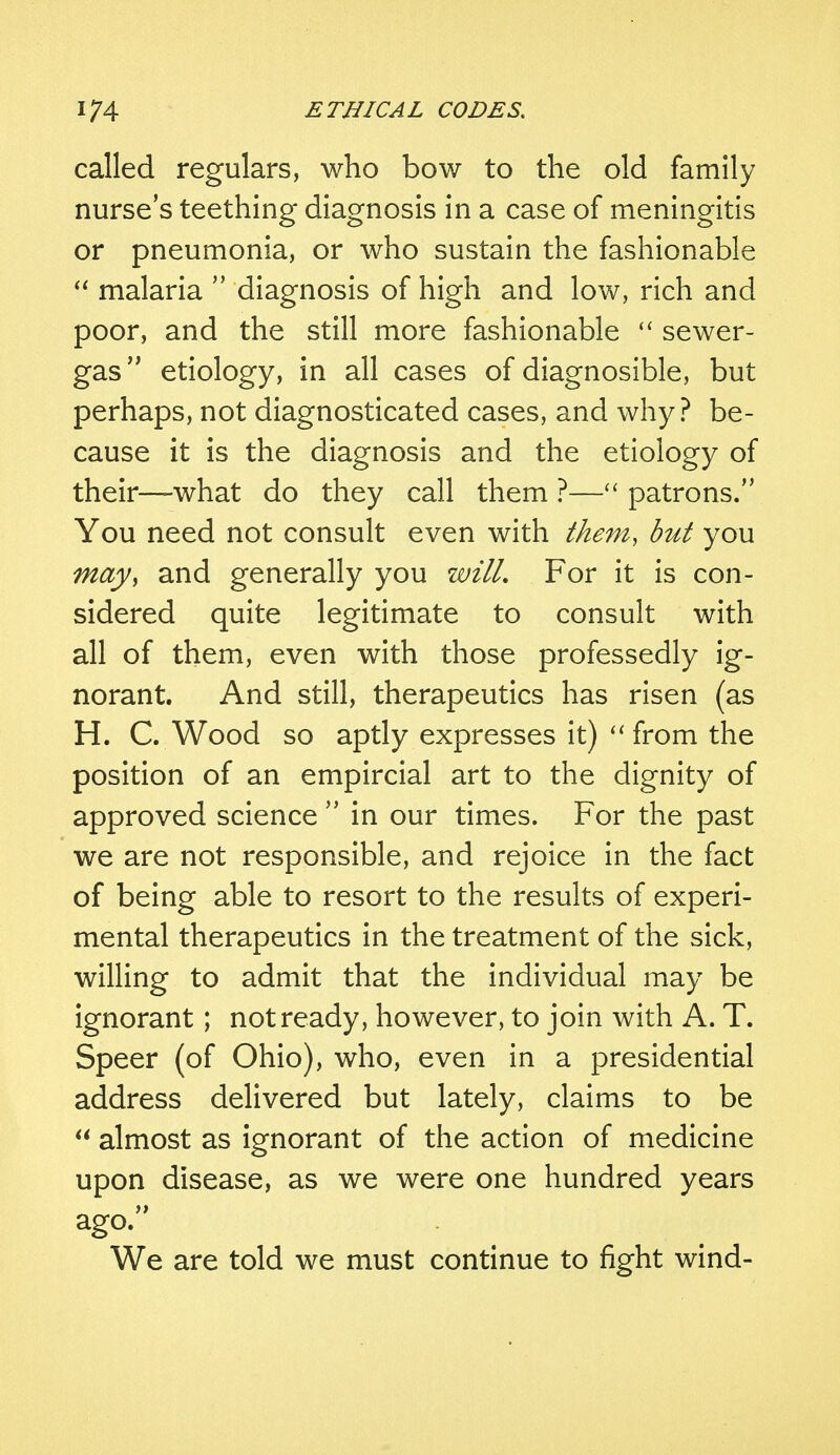 called regulars, who bow to the old family nurse's teething diagnosis in a case of meningitis or pneumonia, or who sustain the fashionable  malaria  diagnosis of high and low, rich and poor, and the still more fashionable  sewer- gas etiology, in all cases of diagnosible, but perhaps, not diagnosticated cases, and why? be- cause it is the diagnosis and the etiology of their—what do they call them ?— patrons. You need not consult even with them, but you may, and generally you will. For it is con- sidered quite legitimate to consult with all of them, even with those professedly ig- norant. And still, therapeutics has risen (as H. C. Wood so aptly expresses it)  from the position of an empircial art to the dignity of approved science  in our times. For the past we are not responsible, and rejoice in the fact of being able to resort to the results of experi- mental therapeutics in the treatment of the sick, willing to admit that the individual may be ignorant; not ready, however, to join with A. T. Speer (of Ohio), who, even in a presidential address delivered but lately, claims to be  almost as ignorant of the action of medicine upon disease, as we were one hundred years ago. We are told we must continue to fight wind-