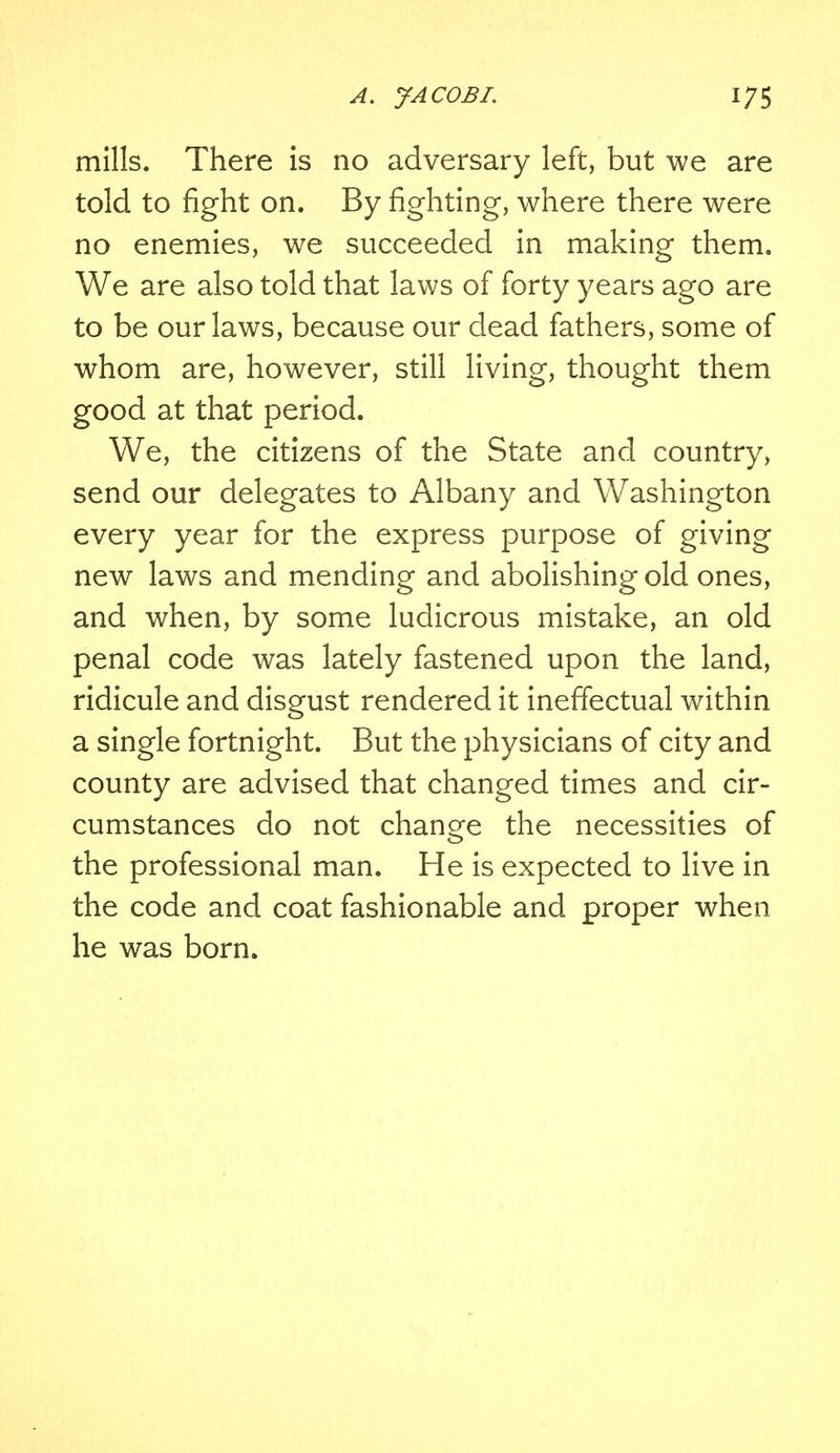 mills. There is no adversary left, but we are told to fight on. By fighting, where there were no enemies, we succeeded in making them. We are also told that laws of forty years ago are to be our laws, because our dead fathers, some of whom are, however, still living, thought them good at that period. We, the citizens of the State and country, send our delegates to Albany and Washington every year for the express purpose of giving new laws and mending and abolishing old ones, and when, by some ludicrous mistake, an old penal code was lately fastened upon the land, ridicule and disgust rendered it ineffectual within a single fortnight. But the physicians of city and county are advised that changed times and cir- cumstances do not change the necessities of <_> the professional man. He is expected to live in the code and coat fashionable and proper when he was born.