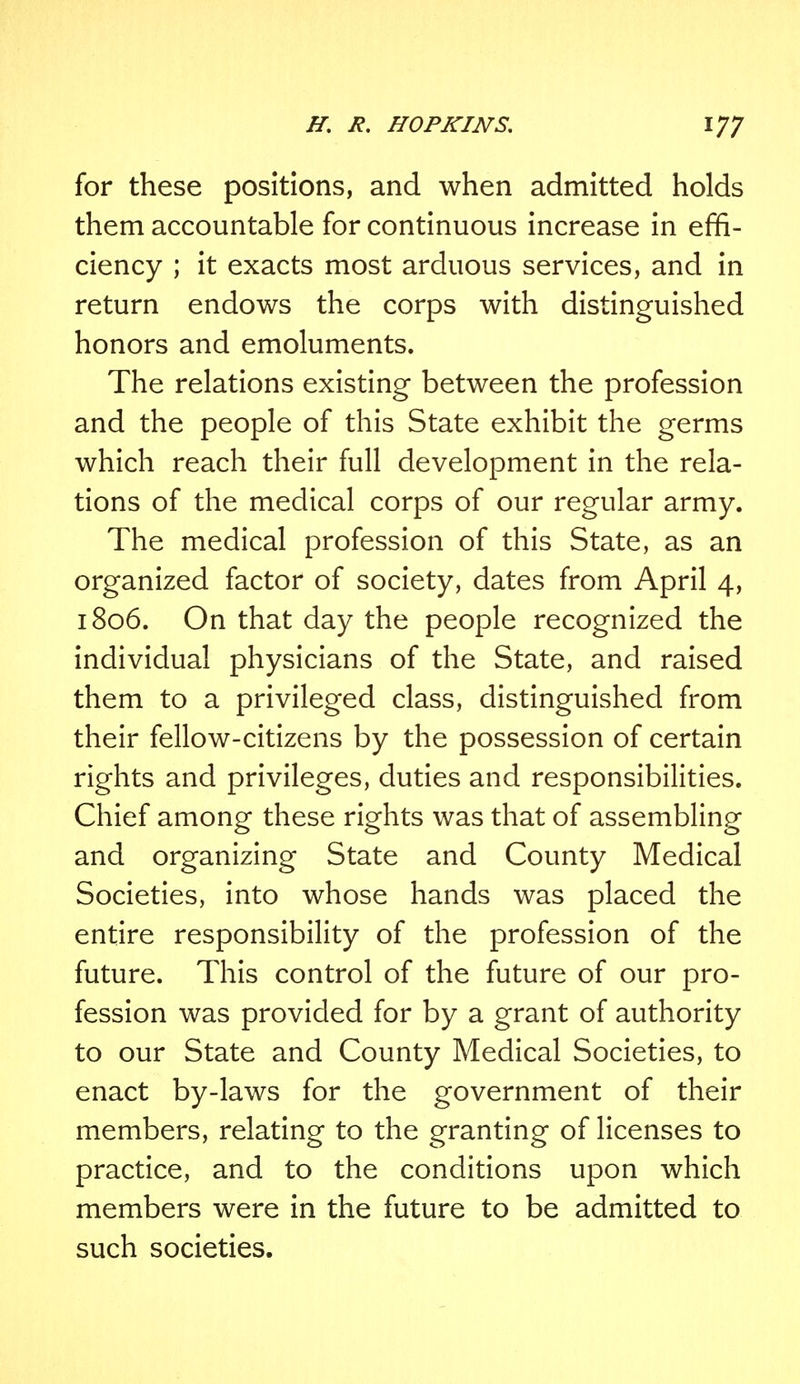 for these positions, and when admitted holds them accountable for continuous increase in effi- ciency ; it exacts most arduous services, and in return endows the corps with distinguished honors and emoluments. The relations existing between the profession and the people of this State exhibit the germs which reach their full development in the rela- tions of the medical corps of our regular army. The medical profession of this State, as an organized factor of society, dates from April 4, 1806. On that day the people recognized the individual physicians of the State, and raised them to a privileged class, distinguished from their fellow-citizens by the possession of certain rights and privileges, duties and responsibilities. Chief among these rights was that of assembling and organizing State and County Medical Societies, into whose hands was placed the entire responsibility of the profession of the future. This control of the future of our pro- fession was provided for by a grant of authority to our State and County Medical Societies, to enact by-laws for the government of their members, relating to the granting of licenses to practice, and to the conditions upon which members were in the future to be admitted to such societies.