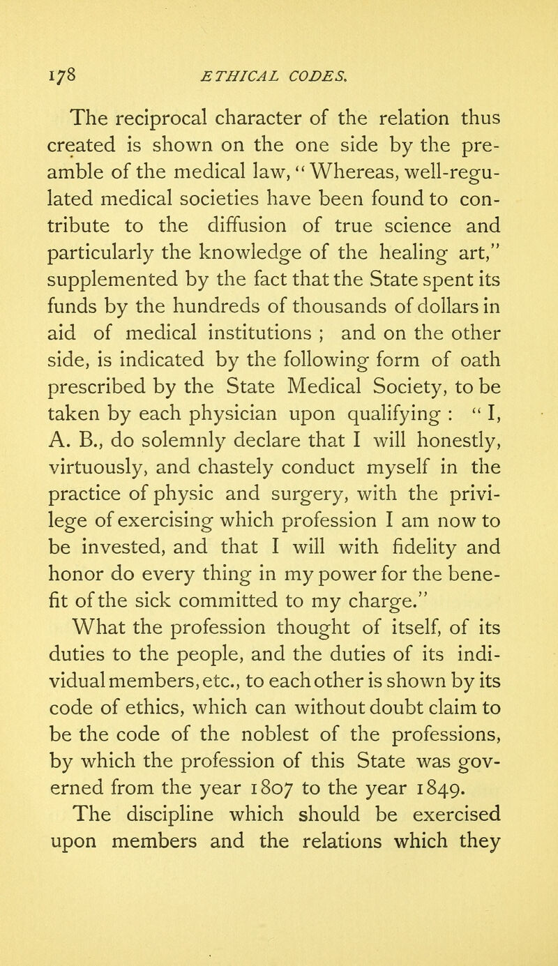 The reciprocal character of the relation thus created is shown on the one side by the pre- amble of the medical law,  Whereas, well-regu- lated medical societies have been found to con- tribute to the diffusion of true science and particularly the knowledge of the healing art, supplemented by the fact that the State spent its funds by the hundreds of thousands of dollars in aid of medical institutions ; and on the other side, is indicated by the following form of oath prescribed by the State Medical Society, to be taken by each physician upon qualifying :  I, A. B., do solemnly declare that I will honestly, virtuously, and chastely conduct myself in the practice of physic and surgery, with the privi- lege of exercising which profession I am now to be invested, and that I will with fidelity and honor do every thing in my power for the bene- fit of the sick committed to my charge. What the profession thought of itself, of its duties to the people, and the duties of its indi- vidual members, etc., to each other is shown by its code of ethics, which can without doubt claim to be the code of the noblest of the professions, by which the profession of this State was gov- erned from the year 1807 to tne year 1849. The discipline which should be exercised upon members and the relations which they