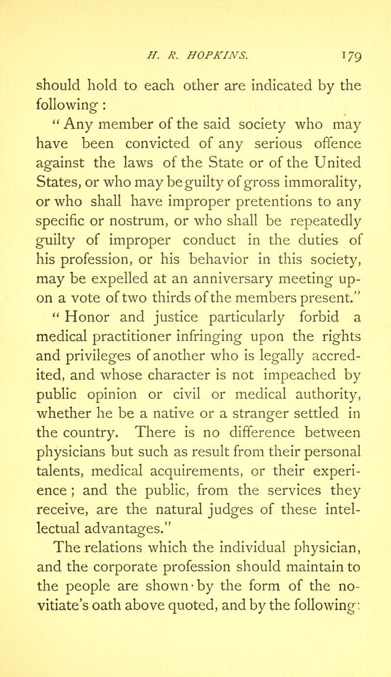 should hold to each other are indicated by the following:  Any member of the said society who may have been convicted of any serious offence against the laws of the State or of the United States, or who may be guilty of gross immorality, or who shall have improper pretentions to any specific or nostrum, or who shall be repeatedly guilty of improper conduct in the duties of his profession, or his behavior in this society, may be expelled at an anniversary meeting up- on a vote of two thirds of the members present.  Honor and justice particularly forbid a medical practitioner infringing upon the rights and privileges of another who is legally accred- ited, and whose character is not impeached by public opinion or civil or medical authority, whether he be a native or a stranger settled in the country. There is no difference between physicians but such as result from their personal talents, medical acquirements, or their experi- ence ; and the public, from the services they receive, are the natural judges of these intel- lectual advantages. The relations which the individual physician, and the corporate profession should maintain to the people are shown-by the form of the no- vitiates oath above quoted, and by the following:
