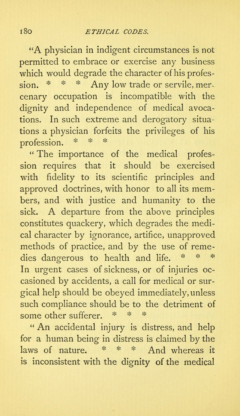 A physician in indigent circumstances is not permitted to embrace or exercise any business which would degrade the character of his profes- sion. * * * Any low trade or servile, mer~ cenary occupation is incompatible with the dignity and independence of medical avoca- tions. In such extreme and derogatory situa- tions a physician forfeits the privileges of his profession. * * *  The importance of the medical profes- sion requires that it should be exercised with fidelity to its scientific principles and approved doctrines, with honor to all its mem- bers, and with justice and humanity to the sick. A departure from the above principles constitutes quackery, which degrades the medi- cal character by ignorance, artifice, unapproved methods of practice, and by the use of reme- dies dangerous to health and life. * * * In urgent cases of sickness, or of injuries oc- casioned by accidents, a call for medical or sur- gical help should be obeyed immediately, unless such compliance should be to the detriment of some other sufferer. * * *  An accidental injury is distress, and help for a human being in distress is claimed by the laws of nature. * * * And whereas it is inconsistent with the dignity of the medical
