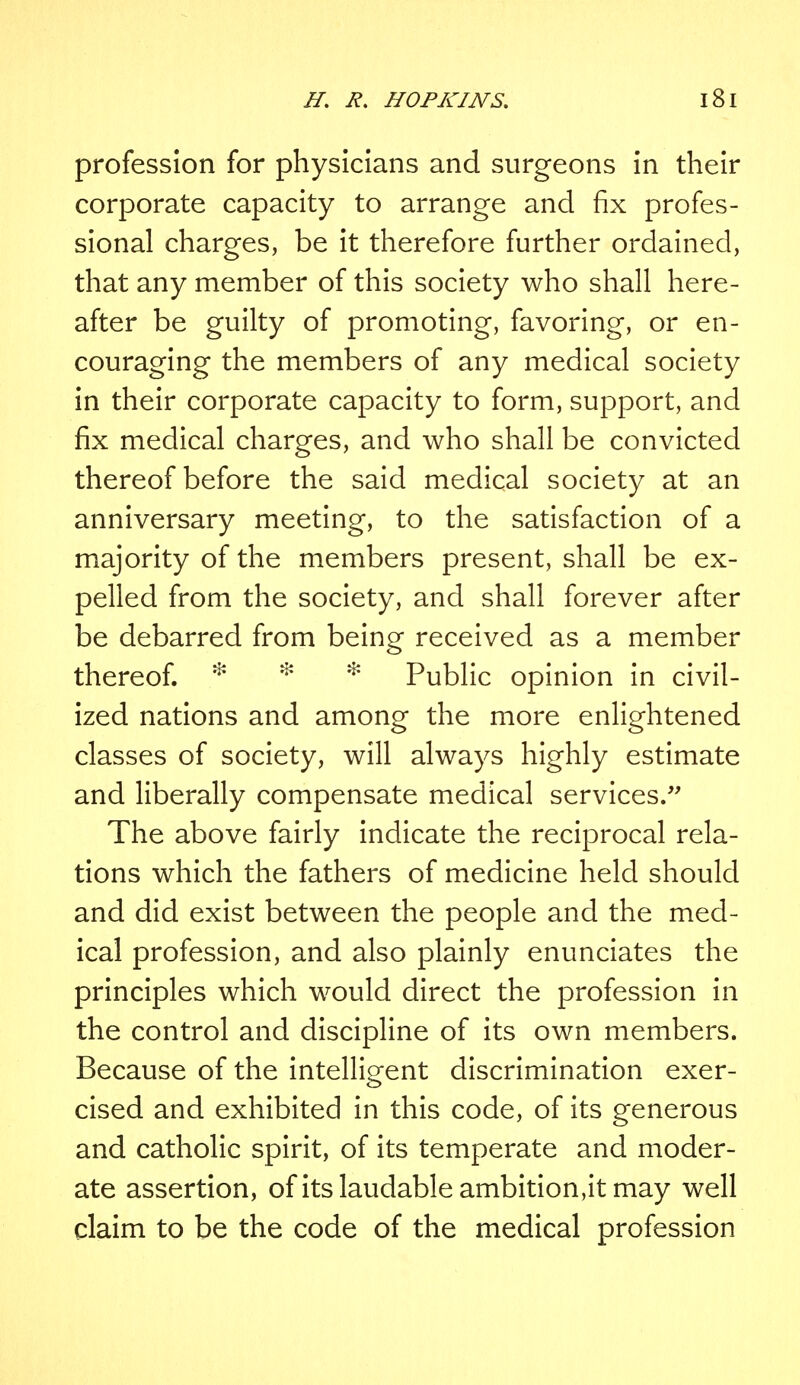 profession for physicians and surgeons in their corporate capacity to arrange and fix profes- sional charges, be it therefore further ordained, that any member of this society who shall here- after be guilty of promoting, favoring, or en- couraging the members of any medical society in their corporate capacity to form, support, and fix medical charges, and who shall be convicted thereof before the said medical society at an anniversary meeting, to the satisfaction of a majority of the members present, shall be ex- pelled from the society, and shall forever after be debarred from being received as a member thereof. * * Public opinion in civil- ized nations and among the more enlightened classes of society, will always highly estimate and liberally compensate medical services. The above fairly indicate the reciprocal rela- tions which the fathers of medicine held should and did exist between the people and the med- ical profession, and also plainly enunciates the principles which would direct the profession in the control and discipline of its own members. Because of the intelligent discrimination exer- cised and exhibited in this code, of its generous and catholic spirit, of its temperate and moder- ate assertion, of its laudable ambition,it may well claim to be the code of the medical profession
