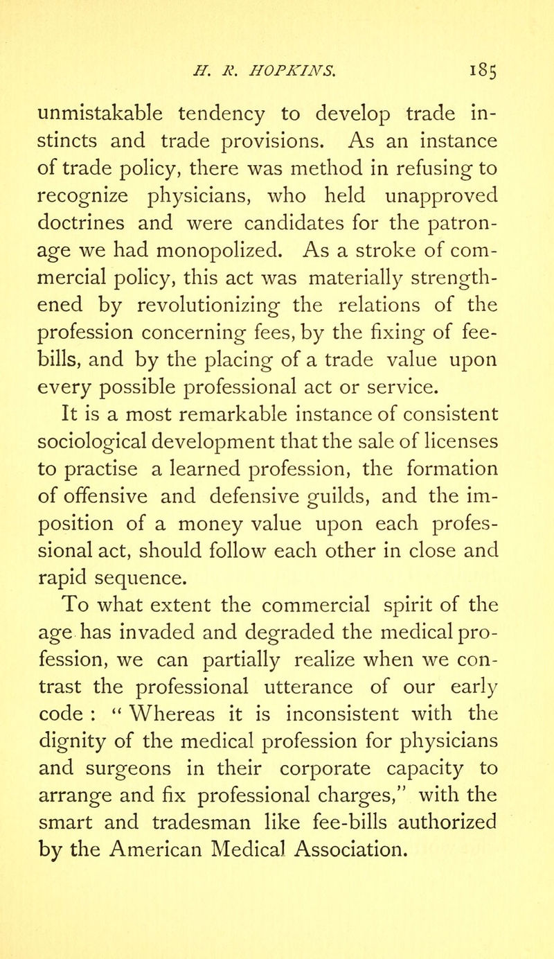 unmistakable tendency to develop trade in- stincts and trade provisions. As an instance of trade policy, there was method in refusing to recognize physicians, who held unapproved doctrines and were candidates for the patron- age we had monopolized. As a stroke of com- mercial policy, this act was materially strength- ened by revolutionizing the relations of the profession concerning fees, by the fixing of fee- bills, and by the placing of a trade value upon every possible professional act or service. It is a most remarkable instance of consistent sociological development that the sale of licenses to practise a learned profession, the formation of offensive and defensive guilds, and the im- position of a money value upon each profes- sional act, should follow each other in close and rapid sequence. To what extent the commercial spirit of the age has invaded and degraded the medical pro- fession, we can partially realize when we con- trast the professional utterance of our early code :  Whereas it is inconsistent with the dignity of the medical profession for physicians and surgeons in their corporate capacity to arrange and fix professional charges, with the smart and tradesman like fee-bills authorized by the American Medical Association.