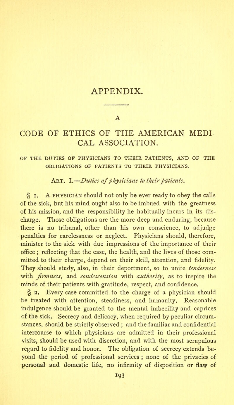 APPENDIX. A CODE OF ETHICS OF THE AMERICAN MEDI- CAL ASSOCIATION. OF THE DUTIES OF PHYSICIANS TO THEIR PATIENTS, AND OF THE OBLIGATIONS OF PATIENTS TO THEIR PHYSICIANS. Art. I.—Duties of physicians to their patients. § x. A physician should not only be ever ready to obey the calls of the sick, but his mind ought also to be imbued with the greatness of his mission, and the responsibility he habitually incurs in its dis- charge. Those obligations are the more deep and enduring, because there is no tribunal, other than his own conscience, to adjudge penalties for carelessness or neglect. Physicians should, therefore, minister to the sick with due impressions of the importance of their office ; reflecting that the ease, the health, and the lives of those com- mitted to their charge, depend on their skill, attention, and fidelity. They should study, also, in their deportment, so to unite tenderness with firmness, and condescension with authority, as to inspire the minds of their patients with gratitude, respect, and confidence. § 2i Every case committed to the charge of a physician should be treated with attention, steadiness, and humanity. Reasonable indulgence should be granted to the mental imbecility and caprices of the sick. Secrecy and delicacy, when required by peculiar circum- stances, should be strictly observed ; and the familiar and confidential intercourse to which physicians are admitted in their professional visits, should be used with discretion, and with the most scrupulous regard to fidelity and honor. The obligation of secrecy extends be- yond the period of professional services ; none of the privacies of personal and domestic life, no infirmity of disposition or flaw of