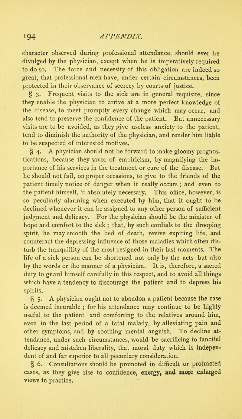 character observed during professional attendance, should ever be divulged by the physician, except when he is imperatively required to do so. The force and necessity of this obligation are indeed so great, that professional men have, under certain circumstances, been protected in their observance of secrecy by courts of justice. § 3. Frequent visits to the sick are in general requisite, since they enable the physician to arrive at a more perfect knowledge of the disease, to meet promptly every change which may occur, and also tend to preserve the confidence of the patient. But unnecessary visits are to be avoided, as they give useless anxiety to the patient, tend to diminish the authority of the physician, and render him liable to be suspected of interested motives. § 4. A physician should not be forward to make gloomy prognos- tications, because they savor of empiricism, by magnifying the im- portance of his services in the treatment or cure of the disease. But he should not fail, on proper occasions, to give to the friends of the patient timely notice of danger when it really occurs ; and even to the patient himself, if absolutely necessary. This office, however, is so peculiarly alarming when executed by him, that it ought to be declined whenever it can be assigned to any other person of sufficient judgment and delicacy. For the physician should be the minister of hope and comfort to the sick ; that, by such cordials to the drooping spirit, he may smooth the bed of death, revive expiring life, and counteract the depressing influence of those maladies which often dis- turb the tranquillity of the most resigned in their last moments. The life of a sick person can be shortened not only by the acts but also by the words or the manner of a physician. It is, therefore, a sacred duty to guard himself carefully in this respect, and to avoid all things which have a tendency to discourage the patient and to depress his spirits. § 5. A physician ought not to abandon a patient because the case is deemed incurable ; for his attendance may continue to be highly useful to the patient and comforting to the relatives around him, even in the last period of a fatal malady, by alleviating pain and other symptoms, and by soothing mental anguish. To decline at- tendance, under such circumstances, would be sacrificing to fanciful delicacy and mistaken liberality, that moral duty which is indepen- dent of and far superior to all pecuniary consideration. § 6. Consultations should be promoted in difficult or protracted cases, as they give rise to confidence, energy, and more enlarged views in practice.