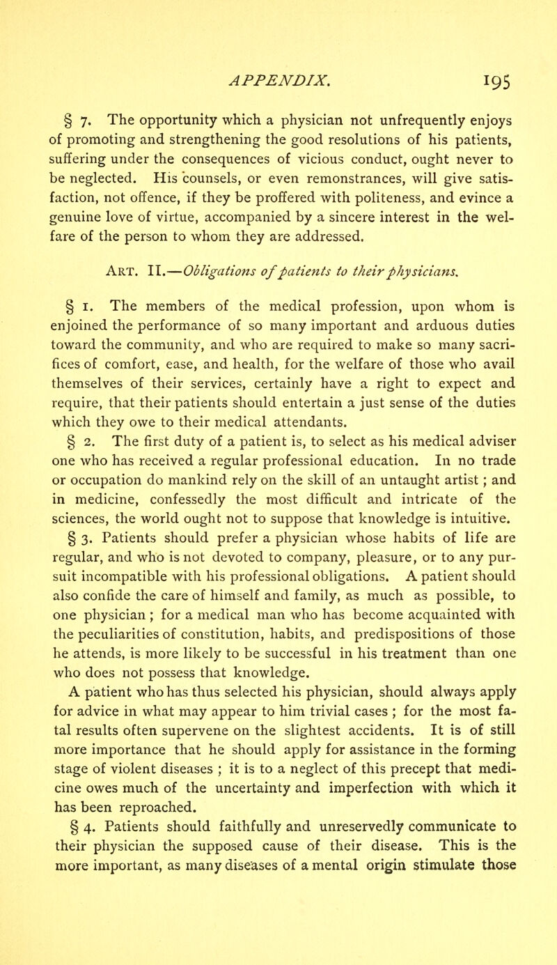 § 7. The opportunity which a physician not unfrequently enjoys of promoting and strengthening the good resolutions of his patients, suffering under the consequences of vicious conduct, ought never to be neglected. His counsels, or even remonstrances, will give satis- faction, not offence, if they be proffered with politeness, and evince a genuine love of virtue, accompanied by a sincere interest in the wel- fare of the person to whom they are addressed. Art. II.—Obligations of patients to their physicians. § 1. The members of the medical profession, upon whom is enjoined the performance of so many important and arduous duties toward the community, and who are required to make so many sacri- fices of comfort, ease, and health, for the welfare of those who avail themselves of their services, certainly have a right to expect and require, that their patients should entertain a just sense of the duties which they owe to their medical attendants. § 2. The first duty of a patient is, to select as his medical adviser one who has received a regular professional education. In no trade or occupation do mankind rely on the skill of an untaught artist; and in medicine, confessedly the most difficult and intricate of the sciences, the world ought not to suppose that knowledge is intuitive. § 3. Patients should prefer a physician whose habits of life are regular, and who is not devoted to company, pleasure, or to any pur- suit incompatible with his professional obligations. A patient should also confide the care of himself and family, as much as possible, to one physician ; for a medical man who has become acquainted with the peculiarities of constitution, habits, and predispositions of those he attends, is more likely to be successful in his treatment than one who does not possess that knowledge. A patient who has thus selected his physician, should always apply for advice in what may appear to him trivial cases ; for the most fa- tal results often supervene on the slightest accidents. It is of still more importance that he should apply for assistance in the forming stage of violent diseases ; it is to a neglect of this precept that medi- cine owes much of the uncertainty and imperfection with which it has been reproached. § 4. Patients should faithfully and unreservedly communicate to their physician the supposed cause of their disease. This is the more important, as many diseases of a mental origin stimulate those