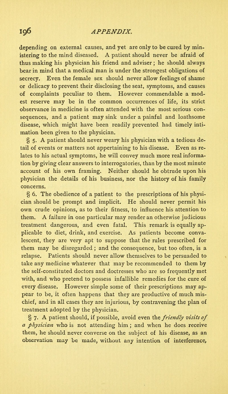 depending on external causes, and yet are only to be cured by min- istering to the mind diseased. A patient should never be afraid of thus making his physician his friend and adviser; he should always bear in mind that a medical man is under the strongest obligations of secrecy. Even the female sex should never allow feelings of shame or delicacy to prevent their disclosing the seat, symptoms, and causes of complaints peculiar to them. However commendable a mod- est reserve may be in the common occurrences of life, its strict observance in medicine is often attended with the most serious con- sequences, and a patient may sink under a painful and loathsome disease, which might have been readily prevented had timely inti- mation been given to the physician. § 5. A patient should never weary his physician with a tedious de- tail of events or matters not appertaining to his disease. Even as re- lates to his actual symptoms, he will convey much more real informa- tion by giving clear answers to interrogatories, than by the most minute account of his own framing. Neither should he obtrude upon his physician the details of his business, nor the history of his family concerns. § 6. The obedience of a patient to the prescriptions of his physi- cian should be prompt and implicit. He should never permit his own crude opinions, as to their fitness, to influence his attention to them. A failure in one particular may render an otherwise judicious treatment dangerous, and even fatal. This remark is equally ap- plicable to diet, drink, and exercise. As patients become conva- lescent, they are very apt to suppose that the rules prescribed for them may be disregarded ; and the consequence, but too often, is a relapse. Patients should never allow themselves to be persuaded to take any medicine whatever that may be recommended to them by the self-constituted doctors and doctresses who are so frequently met with, and who pretend to possess infallible remedies for the cure of every disease. However simple some of their prescriptions may ap- pear to be, it often happens that they are productive of much mis- chief, and in all cases they are injurious, by contravening the plan of treatment adopted by the physician. § 7, A patient should, if possible, avoid even the friendly visits of a physician who is not attending him ; and when he does receive them, he should never converse on the subject of his disease, as an observation may be made, without any intention of interference,
