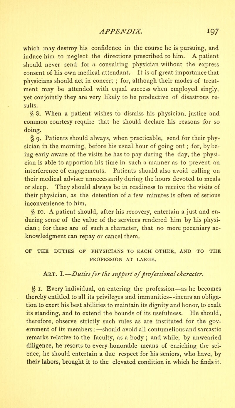which may destroy his confidence in the course he is pursuing, and induce him to neglect the directions prescribed to him. A patient should never send for a consulting physician without the express consent of his own medical attendant. It is of great importance that physicians should act in concert ; for, although their modes of treat- ment may be attended with equal success when employed singly, yet conjointly they are very likely to be productive of disastrous re- sults. § 8. When a patient wishes to dismiss his physician, justice and common courtesy require that he should declare his reasons for so doing. § 9. Patients should always, when practicable, send for their phy- sician in the morning, before his usual hour of going out ; for, by be- ing early aware of the visits he has to pay during the day, the physi- cian is able to apportion his time in such a manner as to prevent an interference of engagements. Patients should also avoid calling on their medical adviser unnecessarily during the hours devoted to meals or sleep. They should always be in readiness to receive the visits of their physician, as the detention of a few minutes is often of serious inconvenience to him. § 10. A patient should, after his recovery, entertain a just and en- during sense of the value of the services rendered him by his physi- cian ; for these are of such a character, that no mere pecuniary ac- knowledgment can repay or cancel them. OF THE DUTIES OF PHYSICIANS TO EACH OTHER, AND TO THE PROFESSION AT LARGE. Art. I.—Duties for the support of professional character. § 1. Every individual, on entering the profession—as he becomes thereby entitled to all its privileges and immunities—incurs an obliga- tion to exert his best abilities to maintain its dignity and honor, to exalt its standing, and to extend the bounds of its usefulness. He should, therefore, observe strictly such rules as are instituted for the gov- ernment of its members :—should avoid all contumelious and sarcastic remarks relative to the faculty, as a body ; and while, by unwearied diligence, he resorts to every honorable means of enriching the sci- ence, he should entertain a due respect for his seniors, who have, by their labors, brought it to the elevated condition in which he finds it.