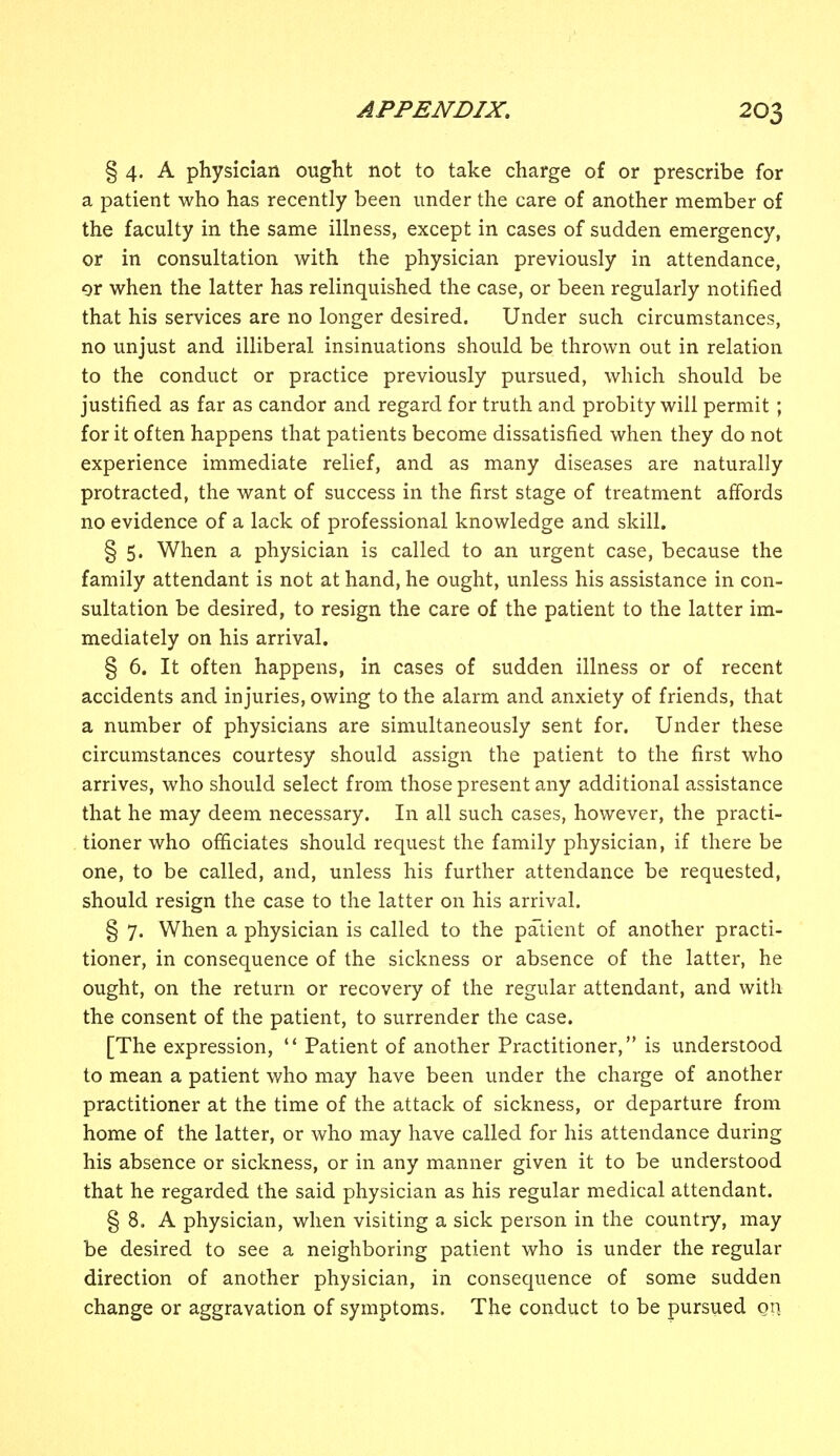 § 4. A physician ought not to take charge of or prescribe for a patient who has recently been under the care of another member of the faculty in the same illness, except in cases of sudden emergency, or in consultation with the physician previously in attendance, or when the latter has relinquished the case, or been regularly notified that his services are no longer desired. Under such circumstances, no unjust and illiberal insinuations should be thrown out in relation to the conduct or practice previously pursued, which should be justified as far as candor and regard for truth and probity will permit ; for it often happens that patients become dissatisfied when they do not experience immediate relief, and as many diseases are naturally protracted, the want of success in the first stage of treatment affords no evidence of a lack of professional knowledge and skill. § 5. When a physician is called to an urgent case, because the family attendant is not at hand, he ought, unless his assistance in con- sultation be desired, to resign the care of the patient to the latter im- mediately on his arrival. § 6. It often happens, in cases of sudden illness or of recent accidents and injuries, owing to the alarm and anxiety of friends, that a number of physicians are simultaneously sent for. Under these circumstances courtesy should assign the patient to the first who arrives, who should select from those present any additional assistance that he may deem necessary. In all such cases, however, the practi- tioner who officiates should request the family physician, if there be one, to be called, and, unless his further attendance be requested, should resign the case to the latter on his arrival. § 7. When a physician is called to the patient of another practi- tioner, in consequence of the sickness or absence of the latter, he ought, on the return or recovery of the regular attendant, and with the consent of the patient, to surrender the case. [The expression,  Patient of another Practitioner, is understood to mean a patient who may have been under the charge of another practitioner at the time of the attack of sickness, or departure from home of the latter, or who may have called for his attendance during his absence or sickness, or in any manner given it to be understood that he regarded the said physician as his regular medical attendant. § 8. A physician, when visiting a sick person in the country, may be desired to see a neighboring patient who is under the regular direction of another physician, in consequence of some sudden change or aggravation of symptoms. The conduct to be pursued on