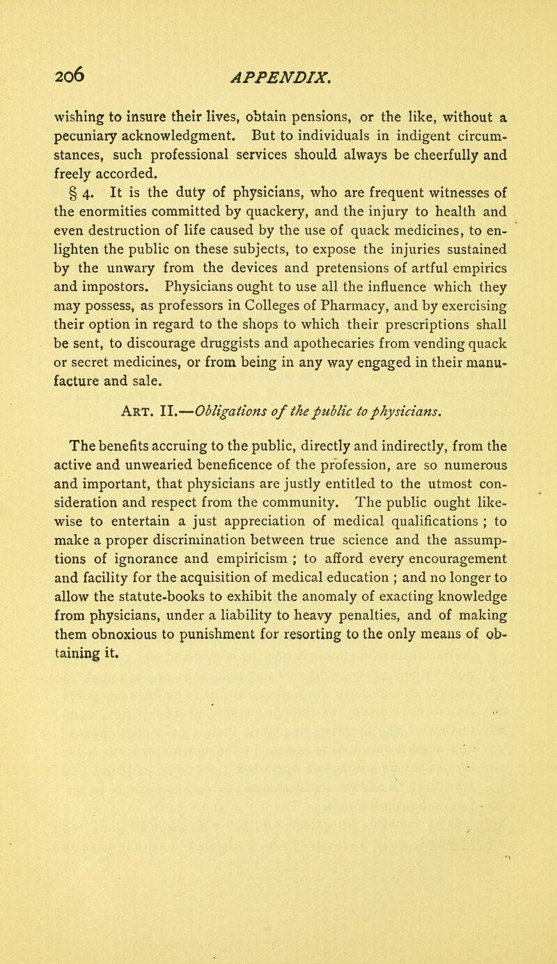 wishing to insure their lives, obtain pensions, or the like, without a pecuniary acknowledgment. But to individuals in indigent circum- stances, such professional services should always be cheerfully and freely accorded. § 4. It is the duty of physicians, who are frequent witnesses of the enormities committed by quackery, and the injury to health and even destruction of life caused by the use of quack medicines, to en- lighten the public on these subjects, to expose the injuries sustained by the unwary from the devices and pretensions of artful empirics and impostors. Physicians ought to use all the influence which they may possess, as professors in Colleges of Pharmacy, and by exercising their option in regard to the shops to which their prescriptions shall be sent, to discourage druggists and apothecaries from vending quack or secret medicines, or from being in any way engaged in their manu- facture and sale. Art. II.—Obligations of the public to physicians. The benefits accruing to the public, directly and indirectly, from the active and unwearied beneficence of the profession, are so numerous and important, that physicians are justly entitled to the utmost con- sideration and respect from the community. The public ought like- wise to entertain a just appreciation of medical qualifications ; to make a proper discrimination between true science and the assump- tions of ignorance and empiricism ; to afford every encouragement and facility for the acquisition of medical education ; and no longer to allow the statute-books to exhibit the anomaly of exacting knowledge from physicians, under a liability to heavy penalties, and of making them obnoxious to punishment for resorting to the only means of ob- taining it.