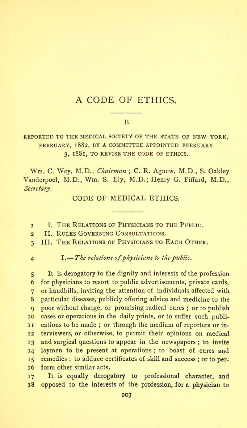 A CODE OF ETHICS. B REPORTED TO THE MEDICAL SOCIETY OF THE STATE OF NEW YORK, FEBRUARY, l882, BY A COMMITTEE APPOINTED FEBRUARY 3, l88l, TO REVISE THE CODE OF ETHICS. Wm. C. Wey, M.D., Chairman ; C. R. Agnew, M.D., S. Oakley Vanderpoel, M.D., Wm. S. Ely, M.D.; Henry G. Piffard, M.D., Secretary. CODE OF MEDICAL ETHICS. 1 I. The Relations of Physicians to the Public. 2 II. Rules Governing Consultations. 3 III. The Relations of Physicians to Each Other. 4 I.— The relations of physicians to the public. 5 It is derogatory to the dignity and interests of the profession 6 for physicians to resort to public advertisements, private cards, 7 or handbills, inviting the attention of individuals affected with 8 particular diseases, publicly offering advice and medicine to the 9 poor without charge, or promising radical cures ; or to publish 10 cases or operations in the daily prints, or to suffer such publi- 11 cations to be made ; or through the medium of reporters or in- 12 terviewers, or otherwise, to permit their opinions on medical 13 and surgical questions to appear in the newspapers ; to invite 14 laymen to be present at operations ; to boast of cures and 15 remedies ; to adduce certificates of skill and success ; or to per- 16 form other similar acts. 17 It is equally derogatory to professional character, and 18 opposed to the interests of the profession, for a physician to