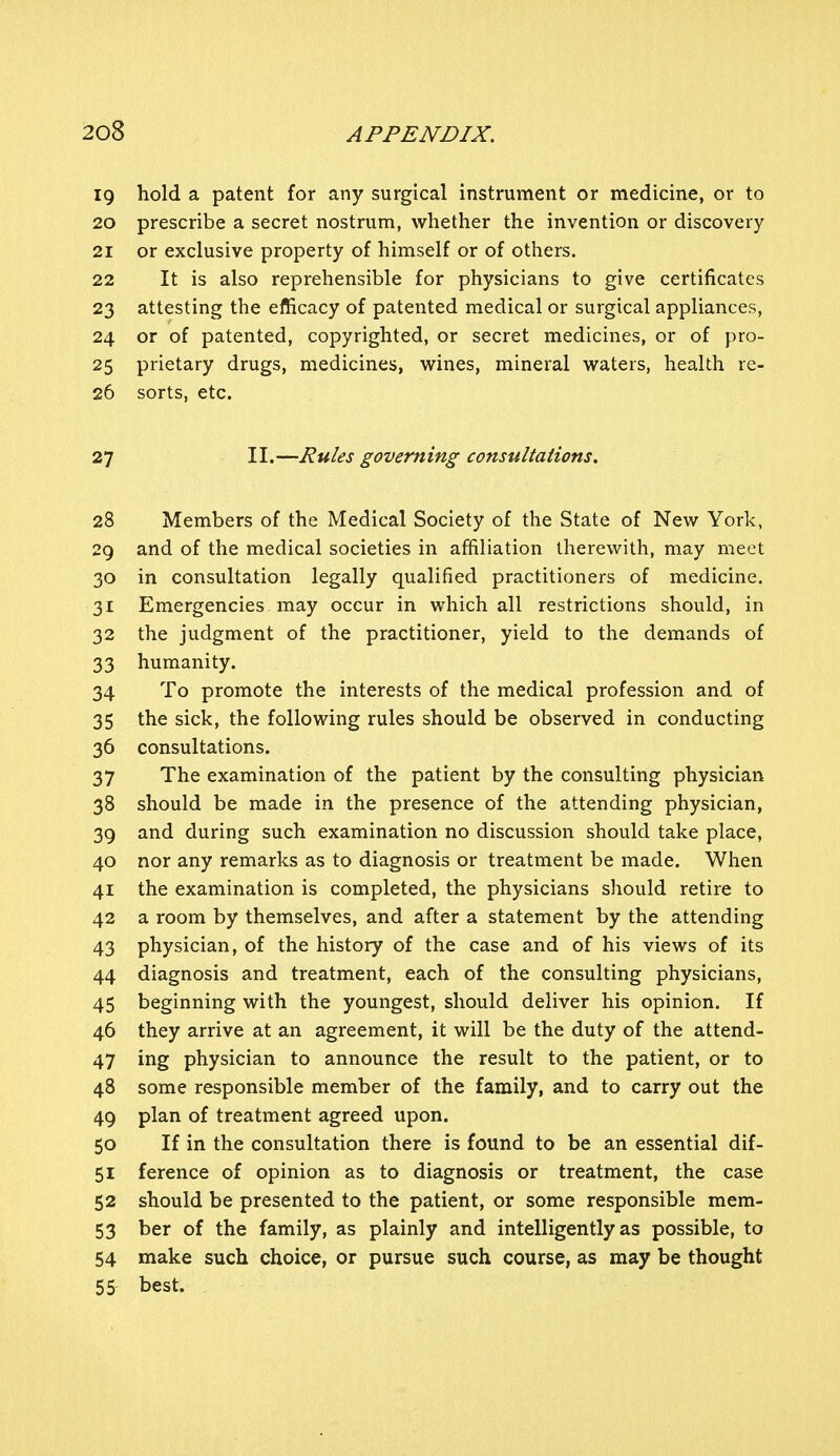 19 hold a patent for any surgical instrument or medicine, or to 20 prescribe a secret nostrum, whether the invention or discovery 21 or exclusive property of himself or of others. 22 It is also reprehensible for physicians to give certificates 23 attesting the efficacy of patented medical or surgical appliances, 24 or of patented, copyrighted, or secret medicines, or of pro- 25 prietary drugs, medicines, wines, mineral waters, health re- 26 sorts, etc. 27 II.—Rules governing consultations. 28 Members of the Medical Society of the State of New York, 29 and of the medical societies in affiliation therewith, may meet 30 in consultation legally qualified practitioners of medicine. 31 Emergencies may occur in which all restrictions should, in 32 the judgment of the practitioner, yield to the demands of 33 humanity. 34 To promote the interests of the medical profession and of 35 the sick, the following rules should be observed in conducting 36 consultations. 37 The examination of the patient by the consulting physician 38 should be made in the presence of the attending physician, 39 and during such examination no discussion should take place, 40 nor any remarks as to diagnosis or treatment be made. When 41 the examination is completed, the physicians should retire to 42 a room by themselves, and after a statement by the attending 43 physician, of the history of the case and of his views of its 44 diagnosis and treatment, each of the consulting physicians, 45 beginning with the youngest, should deliver his opinion. If 46 they arrive at an agreement, it will be the duty of the attend- 47 ing physician to announce the result to the patient, or to 48 some responsible member of the family, and to carry out the 49 plan of treatment agreed upon. 50 If in the consultation there is found to be an essential dif- 51 ference of opinion as to diagnosis or treatment, the case 52 should be presented to the patient, or some responsible mem- 53 ber of the family, as plainly and intelligently as possible, to 54 make such choice, or pursue such course, as may be thought 55 best.