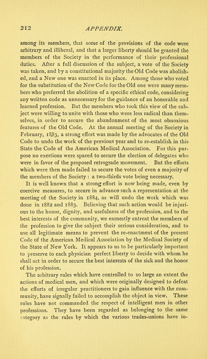 among its members, that some of the provisions of the code were arbitrary and illiberal, and that a larger liberty should be granted the members of the Society in the performance of their professional duties. After a full discussion of the subject, a vote of the Society was taken, and by a constitutional majority the Old Code was abolish- ed, and a New one was enacted in its place. Among those who voted for the substitution of the New Code for the Old one were many mem- bers who preferred the abolition of a specific ethical code, considering any written code as unnecessary for the guidance of an honorable and learned profession. But the members who took this view of the sub- ject were willing to unite with those who were less radical than them- selves, in order to secure the abandonment of the most obnoxious features of the Old Code. At the annual meeting of the Society in February, 18.83, a strong effort was made by the advocates of the Old Code to undo the work of the previous year and to re-establish in this State the Code of the American Medical Association. For this pur- pose no exertions were spared to secure the election of delegates who were in favor of the proposed retrograde movement. But the efforts which were then made failed to secure the votes of even a majority of the members of the Society : a two-thirds vote being necessary. It is well known that a strong effort is now being made, even by coercive measures, to secure in advance such a representation at the meeting of the Society in 1884, as will undo the work which was done in 1882 and 1883. Believing that such action would be injuri- ous to the honor, dignity, and usefulness of the profession, and to the best interests of the community, we earnestly entreat the members of the profession to give the subject their serious consideration, and to use all legitimate means to prevent the re-enactment of the present Code of the American Medical Association by the Medical Society of the State of New York. It appears to us to be particularly important to preserve to each physician perfect liberty to decide with whom he shall act in order to secure the best interests of the sick and the honor of his profession. The arbitrary rules which have controlled to so large an extent the actions of medical men, and which were originally designed to defeat the efforts of irregular practitioners to gain influence with the com- munity, have signally failed to accomplish the object in view. These rules have not commanded the respect of intelligent men in other professions. They have been regarded as belonging to the same category as the rules by which the various trades-unions have in-