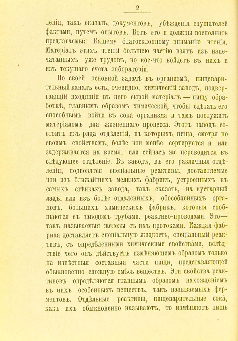 ленія, такъ сказать, документовъ, убѣжденія слушателей фактами, путемъ опытовъ. Вотъ это и должны восполнить предлагаемыя Вашему благосклонному вниманію чтенія. Матеріалъ этихъ чтеній большею частііо взятъ изъ напе- чатанныхъ уже трудовъ, но кое-что войдетъ въ нихъ п изъ текущаго счета лабораторіи. По своей основной задачѣ въ организмѣ, пищевари- тельный каналъ есть, очевидно, химическій заводъ, под вер- гаіощій Бходящій въ него сырой матеріалъ — пищу обра- боткѣ, главнымъ образомъ химической, чтобы сдѣлать его способиымъ войти въ сока организма и таиъ послужить матеріаломъ для лгизненнаго процесса. Этотъ заводъ со- стоитъ изъ ряда отдѣленій, въ которыхъ пища, смотря по своимъ свойствамъ, болѣе или менѣе сортируется и или задерживается на время, или сейчасъ же переводится въ слѣдуіощее отдѣленіе, Въ заводъ, въ его различныя отдѣ- ленія, подвозятся спеціальные реактивы, доставляемые или изъ блияшішихъ мелкихъ фабрикъ, устроенныхъ въ самыхъ стѣнкахъ завода, такъ сказать, на кустарный ладъ, или изъ болѣе отдаленныхъ, обособленныхъ орга- новъ, большихъ химическихъ фабрикъ, которыя сооб- щаются съ заводомъ трубами, реактиво-проводами. Это— такъ называемыя нгелезы съ ихъ протоками. Каждая фаб- рика доставляетъ спеціальную лиідкость, спеціальный реак- тивъ, съ опредѣленными химическими свойствами, вслѣд- ствіе чего онъ дѣйствуѳтъ измѣняющимъ образомъ только на извѣстныя составныя части пищи, представляющей обыкновенно сложную смѣсь веществъ. Эти свойства реак- тивовъ опредѣляются главнымъ образомъ нахожденіемъ въ нихъ особенныхъ веществъ, такъ называемыхъ фер- ментовъ. Отдѣльные реактивы, пищеварительные сока, какъ ихъ обыкновенно называютъ, то нзмѣняютъ лишь