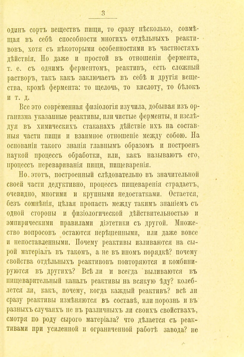 одинъ сортъ веществъ пищи, то сразу ііѣсколько, совмѣ- щая въ себѣ способности многихъ отдѣльныхъ реакти- вовъ, хотя съ нѣкоторыми особенностями въ частностяхъ дѣйствія. Но даже и простой въ отношеніи фермента, т. е. съ однимъ ферментомъ, реактивъ, есть слояшый растворъ, такъ какъ закліочаетъ въ себѣ и другія веще- ства, кромѣ фермента: то щелочь, то кислоту, то бѣлокъ и т. д. Все это современная физіологія изучила, добывая изъ ор- ганизма указанные реактивы, или чистые ферменты, и изслѣ- дуя въ химическихъ стаканахъ дѣйствіе ихъ на состав- ныя части нищи и взаимное отношеніе между собою. На основаніп такого знанія главнымъ образомъ и построенъ наукой процессъ обработки, или, какъ называіотъ его, процессъ перевариванія пищи, пищеваренія. Но.этотъ, построенный слѣдовательно въ значительной своей части дедуктивно, процессъ пищеваренія страдаетъ, очевидно, многими и крупными недостатками. Остается, безъ сомнѣнія, цѣлая пропасть менцу такимъ знаніемъ съ одной стороны и физіологической дѣйствительностыо и эмпирическими правилами діэтетики съ другой. Мноніе- ство вопросовъ остаются нерѣшенными, или даже вовсе и непоставленными. Почему реактивы изливаются на сы- рой матеріалъ въ такомъ, а не въ иномъ порядкѣ? почему свойства отдѣльныхъ реактивовъ повторяются и комбини- руются въ другихъ? Всѣ ли и всегда ' выливаются въ пищеварительный каналъ реактивы на всякую ѣду? колеб- лется ли, какъ, почему, когда казкдый реактивъ? всѣ ли сразу реактивы измѣняются въ составѣ, или порознь и въ разныхъ случаяхъ не въ различныхъ ли своихъ свойствахъ, смотря по роду сырого матеріала? что дѣлается съ реак- тивами при усиленной и ограниченной работѣ завода? не