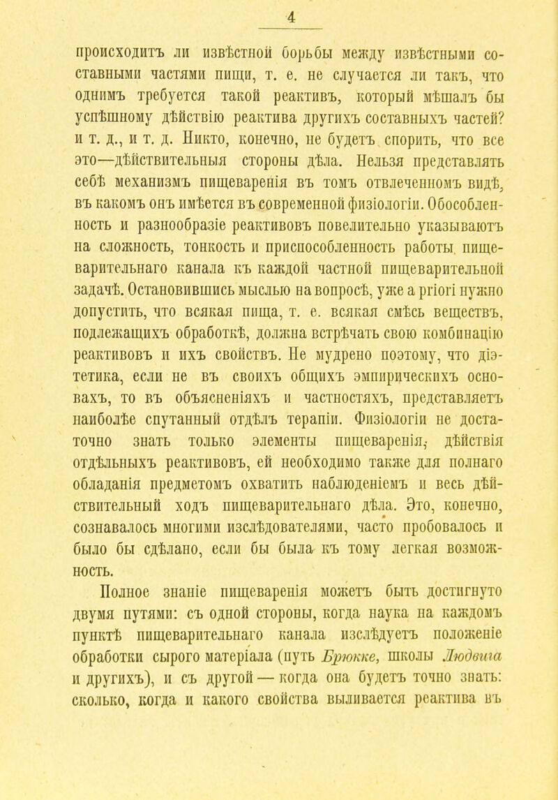 происходитъ ли извѣстиой борьбы между извѣстными со- ставными частями пищи, т. е. не случается ли такъ, что однимъ требуется такой реактивъ, который мѣшалъ бы успѣшному дѣйствііо реактива другихъ составныхъ частей? и т. д., и т. д. Никто, конечно, не будетъ спорить, что все это—дѣйствительныя стороны дѣла. Нельзя представлять себѣ механизмъ пищеваренія въ томъ отвлеченномъ видѣ, въ какомъ онъ имѣется въ современной физіологіи. Обособлен- ность и разнообразіе реактивовъ повелительно указываютъ на сложность, тонкость и приспособленность работы, пище- варительнаго канала къ канідой частной пищеварительной задачѣ. Остановившись мыслью на вопросѣ, уя;е а ргіогі нужно допустить, что всякая пища, т. е. всякая смѣсь веществъ, подлелшщихъ обработкѣ, долнша встрѣчать свою комбинацію реактивовъ и ихъ свойствъ. Не мудрено поэтому, что діэ- тетика, если не въ своихъ общихъ эмпирическихъ осно- вахъ, то въ объясненіяхъ и частностяхъ, представляетъ наиболѣе спутанный отдѣлъ терапіи. Физіологіи не доста- точно знать только элементы пищеваренія,- дѣйствія отдѣльныхъ реактивовъ, ей необходимо такяіе для полнаго обладанія предметомъ охватить наблюденіемъ и весь дѣй- ствительный ходъ пищеварительнаго дѣла. Это, конечно, сознавалось многими изслѣдователями, часто пробовалось и было бы сдѣлано, если бы была^ къ тому легкая возмож- ность. Полное знаніе пищеваренія моліетъ быть достигнуто двумя путями: съ одной стороны, когда наука на каждомъ пунктѣ пищеварительнаго канала изслѣдуетъ положеніе обработки сырого матеріала (путь Брокке, школы Людвта и другихъ), и съ другой — когда она будетъ точно знать: сколько, когда и какого свойства выливается реактива въ