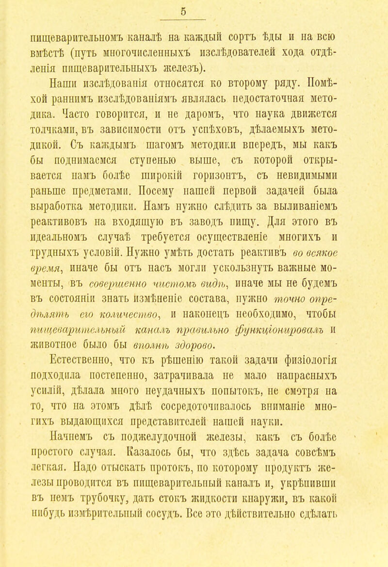 пищеварительыомъ каналѣ на каждый сортъ ѣды и на всю вмѣстѣ (путь многочисленныхъ изслѣдователей хода отдѣ- ленія пищеварительныхъ зкелезъ). Наши изслѣдовапія относятся ко второму ряду. Помѣ- хой раннииъ изслѣдованіямъ являлась недостаточная мето- дика. Часто говорится, и не даромъ, что наука двиліется толчками, Бъ зависимости отъ уснѣховъ, дѣлаемыхъ мето- дикой. Съ каладыиъ шагомъ методики впередъ, мы какъ бы поднимаемся ступенью выше, съ которой откры- вается намъ болѣе широкій горизонтъ, съ невидимыми раньше предметами. Посему нашей первой задачей была выработка методики. Намъ нужно слѣдить за выливаніемъ реактивовъ на входящую въ заводъ пищу. Для этого въ идеальномъ случаѣ требуется осуществленіе многихъ и трудныхъ условій. Нулшо умѣть достать реактив'ъ во всякое в])емя, иначе бы отъ насъ могли ускользнуть важные мо- менты, въ совершенно чистомъ видѣ, иначе мы не будемъ въ состояніи знать йзмѣненіе состава, нулшо точно опре- дѣлять его количество, и наконецъ необходимо, чтобы пищеварительный каналъ правильно функціонировалъ и лгивотное было бы вполтъ здорово. Естественно, что къ рѣшенію такой задачи физіологія подходила постепенно, затрачивала не мало напрасныхъ усилій, дѣлала много неудачныхъ попытокъ, не смотря на то, что на этомъ дѣлѣ сосредоточивалось вниманіе мно- гихъ выдающихся представителей нашей науки. Начнемъ съ подн;елудочной железы, какъ съ болѣе простого случая. Казалось бы, что здѣсь задача совсѣмъ легкая. Надо отыскать протокъ, по которому нродуктъ ліе- лезы проводится въ пищеварительный каналъ и, укрѣпивши въ пемъ трубочку, дать стокъ ліидкости кпарулш, въ какой нпбудь измѣрительный сосудъ. Все это действительно сдѣлать