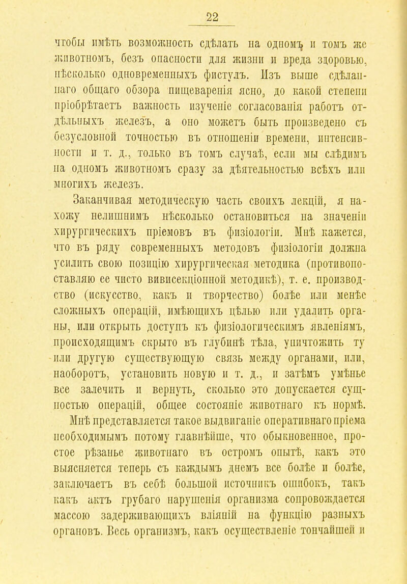 чтобы имѣть возмолшость сдѣлать па одііомі^ п тоыъ лес лиівотііомъ, безъ опасности для жизни и вреда зцоровыо, ігѣсііОлько одновремеиііыхъ фистулъ. Изъ выше сдѣлап- паго общаго обзора пищеваренія ясно,, до какой степени пріобрѣтаетъ ваншость изученіе согласованія работъ от- дѣльпыхъ нгелезъ, а оно можетъ быть произведено съ безусловной точностью въ отношеніи времени, иптенсив- ности и т. д., только въ томъ случаѣ, если мы слѣдиінъ па одномъ лшвотномъ сразу за дѣятельностыо всѣхъ или многихъ ліелезъ. Заканчивая методическую часть своихъ лекцій, я на- хол;у нелишнимъ нѣсколько остановиться на значеніп хирургическихъ пріемовъ въ физіологіи. Мнѣ каліется, что въ ряду современныхъ методовъ физіологіи должна усилить свою позицію хирургическая методика (противопо- ставляю ее чисто вивисекціонной методикѣ), т. е, производ- ство (искусство, какъ и творчество) болѣе или менѣс слолшыхъ операцій, имѣющихъ цѣлью или удалить орга- ны, или открыть доступъ къ физіологическимъ явленіямъ, происходящимъ скрыто въ глубинѣ тѣла, уиичтон;ить ту или другую существующую связь мел;ду органами, или, наоборотъ, установить новую ы т. д., и затѣмъ умѣнье все залечить и вернуть, сколько это допускается сущ- ностью операцій, общее состояніе лаівотнаго къ нормѣ. Мнѣ представляется такое выдвиганіе оперативнагопріема псобходимымъ потому главнѣйше, что обыкновенное, про- стое рѣзанье дшвотнаго въ остромъ опытѣ, какъ это выясняется теперь съ каждымъ днемъ все болѣе и болѣе, заключаетъ въ себѣ большой источникъ ошибокъ, такъ какъ актъ грубаго нарушепія организма сопровождается массою задерлшвающихъ вліянШ на функцію разныхъ органовъ. Весь организмъ, какъ осуществленіс тончайшей и