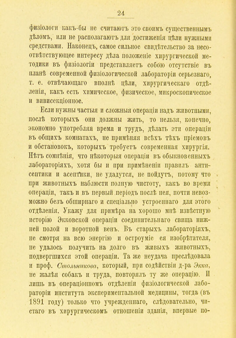 физіологи какъ-бы не считаютъ это своимъ существенііымъ ііѣломъ, или не располагаютъ для достиженія цѣли нужными средствами. Наконецъ, самое сильное свидѣтельство за несо- отвѣтствующее интересу дѣла положеніе хирургической ме- тодики въ физіологіи представляетъ собою отсутствіе въ планѣ современной физіологической лабораторіи серьезнаго, т. е. отвѣчающаго вполнѣ цѣли, хирургическаго отдѣ- ленія, какъ есть химическое, физическое, микроскопическое и вивисекціонное. Если нуншы частыя и сложныя операціи надъ животными, послѣ которыхъ они должны жить, то нельзя, конечно, экономно употребляя время и трудъ, дѣлать эти операціи въ общихъ комнатахъ, не примѣняя всѣхъ тѣхъ пріемовъ и обстановокъ, которыхъ требуетъ современная хирургія. Нѣтъ сомнѣнія, что нѣкоторыя операціи въ обыкновенныхъ лабораторіяхъ, хотя бы и при примѣненіи правилъ анти- септики и асептики, не удадутся, не пойдутъ, потому что при лшвотныхъ наблюсти полную чистоту, какъ во время операціи, такъ и въ первый періодъ послѣ нея, почти невоз- можно безъ обширнаго и спеціально устроеннаго для этого отдѣленія. Укажу для примѣра на хорошо мнѣ ызвѣстную исторію Экковской операціи соединительнаго свища ниж- ней полой и воротной венъ. Въ старыхъ лабораторіяхъ, не смотря на всю энергію и остроуміе ея изобрѣтателя, пе удалось получить на долго въ живыхъ животныхъ, подвергшихся этой операціи. Та же неудача преслѣдовала и проф. Смольникова, который, при содѣйствіи д-ра Экка, не жалѣя собакъ и труда, повторялъ ту же операцію. И лишь въ операціонномъ отдѣленіи физіологической лабо- раторіи института экспериментальной медицины, тогда (въ 1891 году) только что учреждеинаго, слѣдовательно, чи- стаго въ хирургическомъ отношеніи зданія, впервые по-