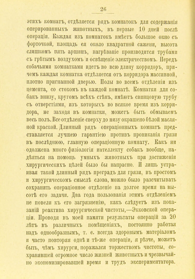 I ■ этихъ комнатъ, отдѣляется рядъ комнатокъ для содержапія оперированныхъ животныхъ, въ первые 10 дней послѣ операціи. Каждая изъ комнатокъ имѣетъ большое окно съ форточкой, площадь ея около квадратной сажени, высота слишкомъ пять аршинъ, нагрѣваніе производится трубами съ грѣтымъ воздухомъ и освѣщеиіе электричествомъ. Передъ собачьими комнатками идетъ во всю длину коррпдоръ, при- чемъ каждая комнатка отдѣляется отъ корридора массивной, плотно пригнанной дверью. Полы во всемъ отдѣленіи изъ цемента, со стокомъ въ каждой комнатѣ. Комнатки для со- бакъ внизу, кругомъ всѣхъ стѣнъ, имѣютъ свинцовую трубу съ отверстіями, изъ которыхъ во всякое время изъ корри- дора, не заходя въ комнатки, можетъ быть обмываемъ весь полъ. Все отдѣленіе сверху до низу окрашено бѣлой масля- ной краской. Длинный рядъ операціонныхъ комнатъ пред- ставляется лучшею гарантіею протывъ прониканія грязи въ послѣднюю, главную операціонную комнату. Какъ ни одолжена много физіологія интеллекту собакъ вообще, на- дѣяться на помощь умныхъ лшвотныхъ при достиженіи хирургическихъ цѣлей было бы напрасно. И лишь устра- ивая такой длинный рядъ преградъ для грязи, въ простомъ и хирургическомъ смыслѣ слова, можно было разсчитывать сохранить операціонное отдѣленіе на долгое время на вы- сотѣ его задачи. Два года пользованія этимъ отдѣленіемъ не повели къ его загрязненію, какъ слѣдуетъ изъ пока- заній реактива хирургической чистоты,—Экковской опера- щи. Проводя въ моей памяти результаты операцій за 20 лѣтъ въ различныхъ помѣщеніяхъ, постоянно работая надъ однообразнымъ, т. е. всегда здоровымъ матеріаломъ и часто повторяя однѣ и тѣ-же операціи, я рѣзче, можетъ быть, чѣмъ хирурги, поражался торжествомъ чистоты, со- хранявшей огромное число жизней животныхъ и чрезвычай- но экопомизировавшей время и трудъ экспериментатора.