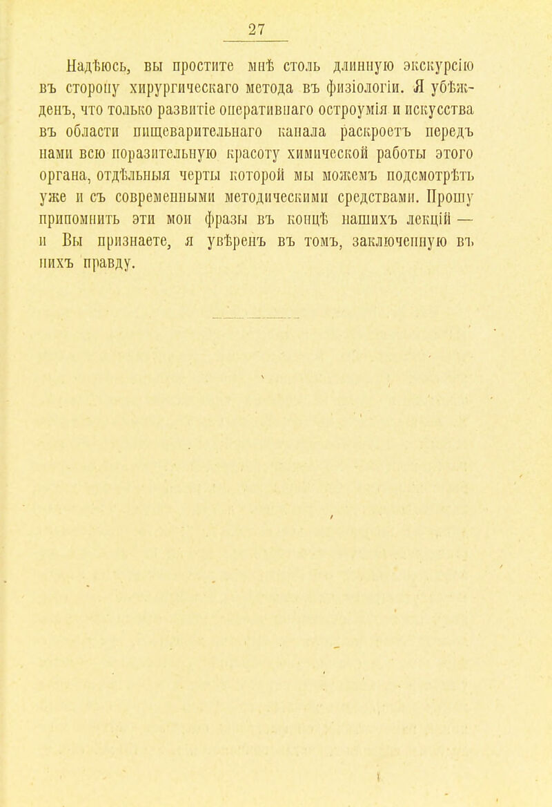 Надѣюсь, вы простите ыиѣ столь длинную эксіѵурсію въ сторону хирургическаго метода въ физіологіи. Я убѣік- денъ, что только развитіе онеративнаго остроумія и искусства въ области пищеварительнаго капала раскроетъ передъ нами всю поразительную красоту химической работы этого органа, отдѣльныя черты которой мы молгемъ подсмотрѣть уже и съ совремеиными методическими средствами. Прошу припомнить эти мои фразы въ концѣ нашихъ лекцій — и Вы признаете, я увѣренъ въ томъ, заключенную въ нихъ правду.