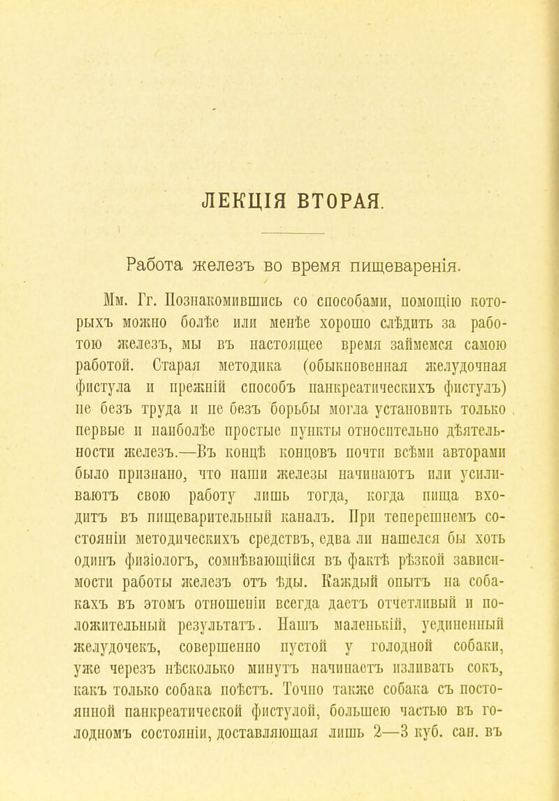 ЛЕКЦІЯ ВТОРАЯ. Работа железъ во время пищеваренія. Мм. Гг. Познакомившись со способами, помощііо кото- рыхъ можно болѣе или менѣе хорошо слѣдить за рабо- тою железъ, мы въ настоящее время займемся самою работой. Старая методика (обыкновенная желудочная фистула и нрежній способъ нанкреатическихъ фпстулъ) пе безъ труда и пе безъ борьбы могла установить только первые и паиболѣе простые пункты относительно дѣятель- ности яселезъ.—Въ концѣ концовъ почти всѣми авторами было признано, что наши железы начииаютъ или усилп- ваютъ свою работу лишь тогда, когда пища вхо- дитъ въ пищеварительный каналъ. При теперешнемъ со- стояніи методическихъ средствъ, едва ли нашелся бы хоть одинъ физіологъ, сомнѣвающійся въ фактѣ рѣзкой зависи- мости работы лгелезъ отъ ѣды. Каждый опытъ на соба- кахъ въ этомъ отношеніи всегда дастъ отчетливый и по- лолштельный результатъ. Иашъ маленькій, уединенный желудочекъ, совершенно пустой у голодной собаки, уліе черезъ нѣсколько минутъ начинаетъ изливать сокъ, какъ только собака поѣстъ. Точно также собака съ посто- янной панкреатической фистулой, большею частью въ го- лодпомъ состояніи, доставляющая лишь 2—3 куб. сан. въ