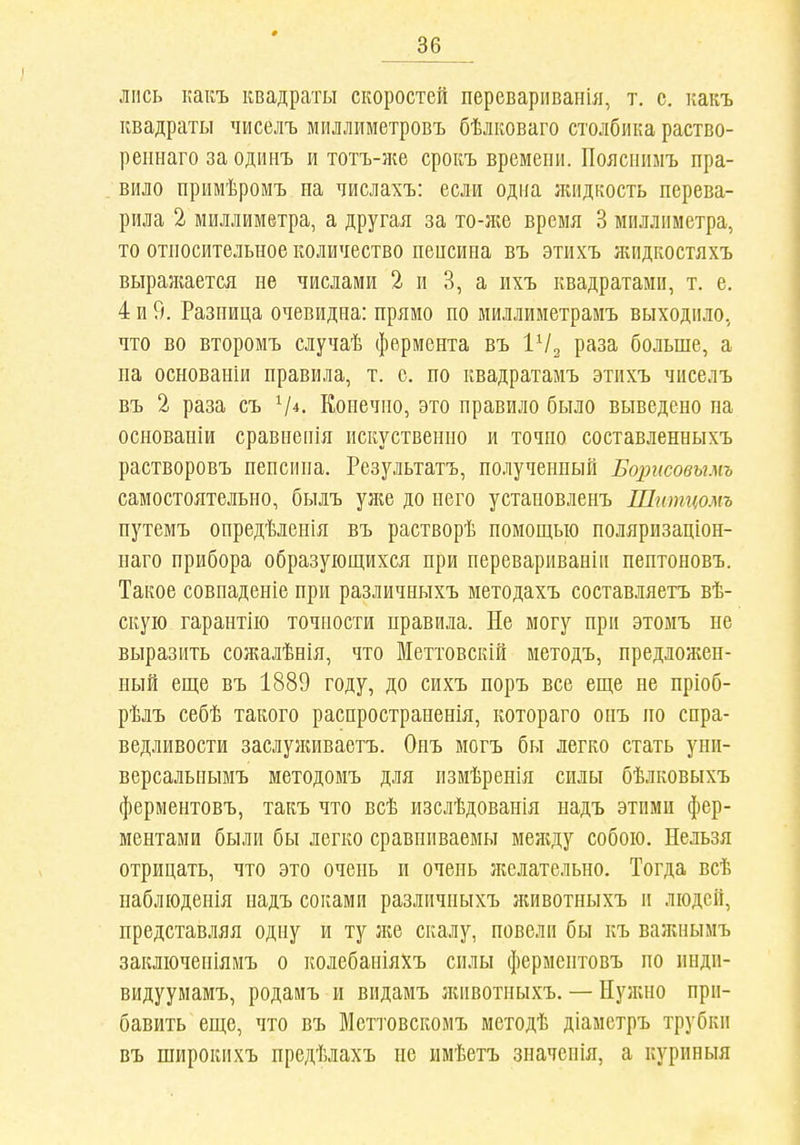 ліісь какъ квадраты скоростей перевариванія, т. с. какъ квадраты чиселъ миллиметровъ бѣлковаго столбика раство- реішаго за одинъ и тотъ-же срокъ времени. Поясііимъ пра- вило примѣромъ на числахъ: если одна лиідкость перева- рила 2 миллиметра, а другая за то-же время 3 миллиметра, то относительное количество ненсина въ этихъ жпдкостяхъ выражается не числами 2 и 3, а ихъ квадратами, т. е. 4 и 9. Разница очевидна: прямо по миллиметрамъ выходило, что во второмъ случаѣ фермента въ ѴІ^ раза больше, а на основаніи правила, т. о. по квадратамъ этихъ чиселъ въ 2 раза съ Ѵ*. Конечно, это правило было выведено па основаніи сравнеііія искуственно и точно составленныхъ растворовъ пепсина. Результатъ, полученный Борисовымъ самостоятельно, былъ уже до него установленъ Шитцомъ нутемъ опредѣленія въ растворѣ помощью поляризаціон- паго прибора образующихся при неревариваніи нентоновъ. Такое совпаденіе при различныхъ методахъ составляетъ вѣ- скую гарантію точности правила. Не могу при этомъ не выразить сожалѣнія, что Меттовскій методъ, предложен- ный еще въ 1889 году, до сихъ поръ все еще не пріоб- рѣлъ себѣ такого распространенія, котораго оиъ по спра- ведливости заслуншваетъ. Опъ могъ бы легко стать уни- версальнымъ методомъ для пзмѣренія силы бѣлковыхъ ферментовъ, такъ что всѣ изслѣдованія надъ этими фер- ментами были бы легко сравниваемы между собою. Нельзя отрицать, что это очень и очень лгелательно. Тогда всѣ набліоденія надъ соками различныхъ л;ивотныхъ и людей, представляя одну и ту л;е скалу, новели бы къ важнымъ заключеніямъ о колебаніяхъ силы ферментовъ по пнди- видуумамъ, родаиъ и видамъ лиівотиыхъ. — Нуліно при- бавить еще, что въ Меттовскомъ методѣ діаметръ трубки въ широкпхъ предѣлахъ не имѣетъ значенія, а куриныя