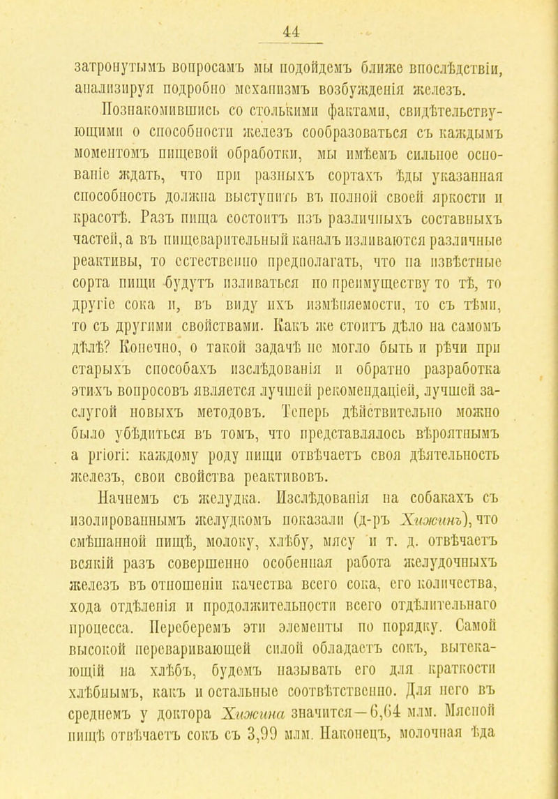 затронутылъ вопросамъ мм подойдемъ ближе впослѣдствіи, анализируя подробно мсханизмъ возбужденія железъ. Познакомившись со столькими фантами, свидѣтельству- іощими о способности Лѵслезъ сообразоваться съ каждымъ моментомъ пищевой обработки, мы имѣемъ сильное осііо- ваніе ждать, что при разпыхъ сортахъ ѣды указанная способность должна выступить въ полной своей яркости и красотѣ. Разъ пища состоитъ пзъ различныхъ составныхъ частей, а въ пищеварительный каналъ изливаются различные реактивы, то естественно предполагать, что па извѣстные сорта пищи будутъ изливаться по преимуществу то тѣ, то другіе сока и, въ виду ихъ іізмѣііяемости, то съ тѣми, то съ другими свойствами. Какъ же стоитъ дѣло на самомъ дѣлѣ? Конечно, о такой задачѣ не могло быть и рѣчи при старыхъ способахъ изслѣдованія и обратно разработка этихъ вопросовъ является лучшей рекомепдаціей, лучшей за- слугой новыхъ методовъ. Теперь дѣйствительпо можпо было убѣдиться въ томъ, что представлялось вѣроятнымъ а ргіогі: канідому роду пищи отвѣчаетъ своя дѣятельность железъ, свои свойства реактивовъ. Начнемъ съ желудка. Изслѣдоваиія па собакахъ съ изолировапнымъ желудкомъ показали (д-ръ Хі<оюинъ\что смѣшанной пищѣ, молоку, хлѣбу, мясу п т. д. отвѣчаетъ всякій разъ совершенно особенная работа желудочныхъ железъ въ отпошеніи качества всего сока, его количества, хода отдѣленія и продоллиітельности всего отдѣліітельнаго процесса. Переберемъ эти элементы по порядку. Самой высокой переваривающей силой обладаетъ сокъ, вытека- іощій па хлѣбъ, будомъ называть его для краткости хлѣбнымъ, какъ и остальные соотвѣтствснио. Для пего въ средиемъ у доктора Хижина значится—6,64 млм. Мясной пищѣ отвѣчаетъ сокъ съ 3,99 млм. Наконсцъ, молочная ѣда