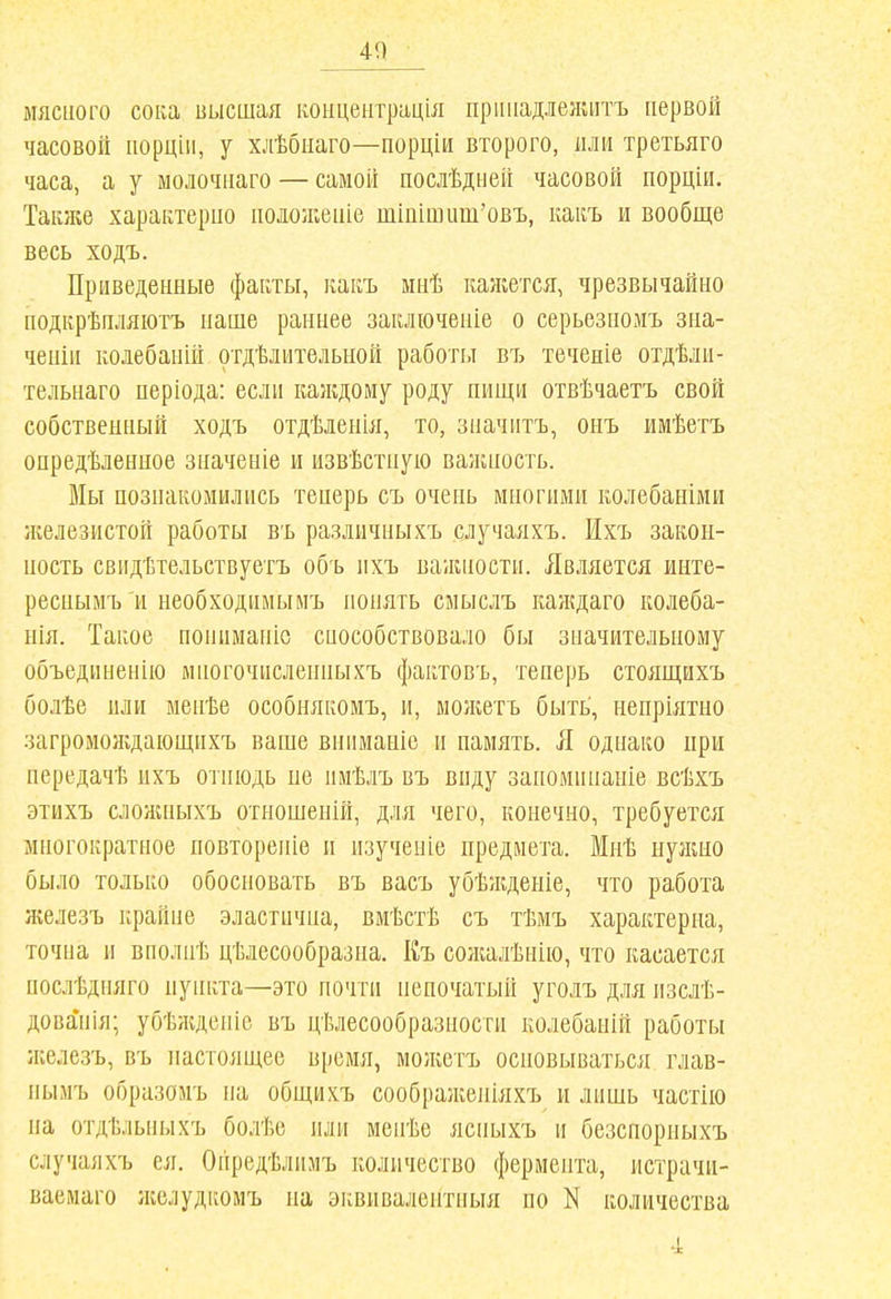 40 МЯСНОГО сока высшая концентрація пріиіадлелиітъ первой часовой порцін, у хлѣбиаго—порціи второго, или третьяго часа, а у молочнаго — самой послѣдней часовой порціи. Таіике характерио ііоложеиіе тіііішит'овъ, какъ и вообще весь ходъ. Приведенные факты, какъ мнѣ каніется, чрезвычайно подіфѣпляіотъ наше раннее заключеніе о серьезномъ зна- ченііі колебаній отдѣлительиой работы въ теченіе отдѣліі- тельнаго періода: если каяадому роду пищи отвѣчаетъ свой собственный ходъ отдѣленія, то, значитъ, онъ имѣегъ опредѣлеыиое значеніе и извѣстнуіо ваниіость. Мы познакомились тенерь съ очень многими колебаніми железистой работы въ различныхъ случаяхъ. Ихъ закон- ность свидѣтельствуетъ объ ихъ важности. Является инте- реснымъ и необходимымъ понять смыслъ каждаго колеба- нія. Такое нониманіс способствовало бы значительному объединенію мпогочисленныхъ фактовъ, теперь стоящихъ болѣе или менѣе особнякомъ, и, мо/кетъ быть, непріятно загромождающнхъ ваше вниманіс и память. Я однако при нередачѣ ихъ отнюдь не имѣлъ въ виду заноминаніе всѣхъ этихъ сложныхъ отношеній, для чего, конечно, требуется многократное повтореніе и изучеиіе предмета. Мнѣ нужно было только обосновать въ васъ убѣжденіе, что работа железъ крайне эластична, вмѣстѣ съ тѣмъ характерна, точна и вполнѣ цѣлесообразна. Къ со/калѣпію, что касается послѣдпяго пункта—это почти непочатый уголъ для изслѣ- дова'нія; убѣждепіс въ цѣлесообразности колебаній работы железъ, въ настоящее время, мо;кетъ основываться глав- нымъ образомъ на общихъ соображеніяхъ и лишь частііо на отдѣльныхъ болѣе или менѣе ясныхъ и безспорныхъ случаяхъ ея. Оііредѣлимъ количество фермента, истрачи- ваемаго ліелудііомъ на эквивалентныя по N количества 'с