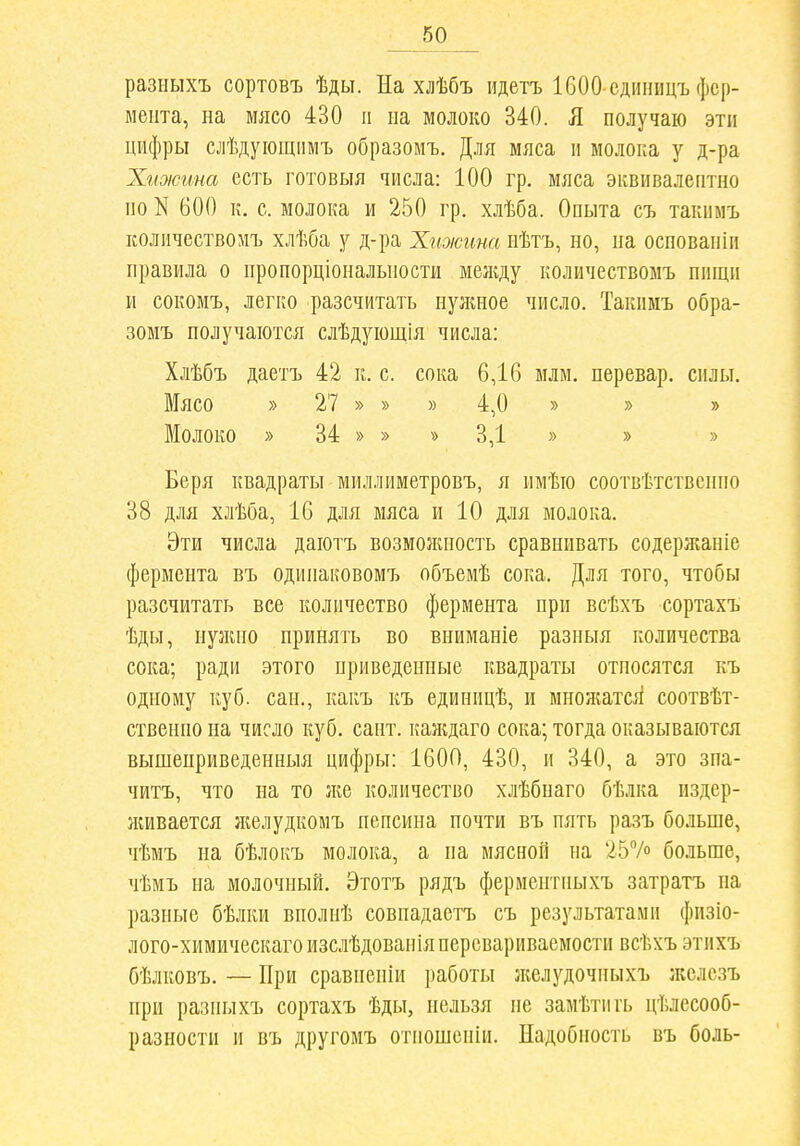 разныхъ сортовъ ѣды. На хлѣбъ идетъ 1600 сдііиицъ фер- мента, на мясо 430 и иа молоко 340. Я получаю эти цифры слѣдуіощіімъ образомъ. Для мяса и молока у д-ра Хіоісгта есть готовыя числа: 100 гр. мяса эквивалептно по N 600 к. с. молока и 250 гр. хлѣба. Опыта съ такнмъ Еоличествомъ хлѣба у д-ра Хиоюина иѣтъ, но, на оспованіи правила о нропорціональности меліду количествомъ нищи и сокомъ, легко разсчитать нулшое число. Такимъ обра- зомъ получаются слѣдующія числа: Хлѣбъ даетъ 42 к. с. сока 6,16 млм. перевар, силы. Мясо » 27 » » » 4,0 » » » Молоко » 34 » » » 3,1 » » » Беря квадраты миллиметровъ, я имѣю соотвѣтственпо 38 для хлѣба, 16 для мяса и 10 для молока. Эти числа даютъ возмолиіость сравнивать содержаніе фермента въ одинаковомТ) объемѣ сока. Для того, чтобы разсчитать все количество фермента при всѣхъ сортахъ ѣды, нужно принять во вниманіе разныя количества сока; ради этого приведенные квадраты относятся къ одному куб. сан., какъ къ единицѣ, и множатсіі соотвѣт- ственно на число куб. сант. каждаго сока; тогда оказываются выпіеприведенныя цифры: ІбОО, 430, и 340, а это зпа- читъ, что на то ж& количество хлѣбнаго бѣлка издер- лшвается яіелудкомъ пепсина почти въ пять разъ больше, чѣмъ на бѣлокъ молока, а па мясной на 257о больше, чѣмъ на молочный. Этотъ рядъ ферментны.хъ затратъ на разные бѣлки вполнѣ совнадаетъ съ результатами физіо- лого-химическаго изслѣдовапіяперсвариваемости всѣхъ этихъ бѣлковъ. — При сравненіи работы л^елудочныхъ жслезъ при разныхъ сортахъ ѣды, нельзя не замѣтпгь цѣлссооб- разности и въ другомъ отпошсніи. Надобность въ боль-