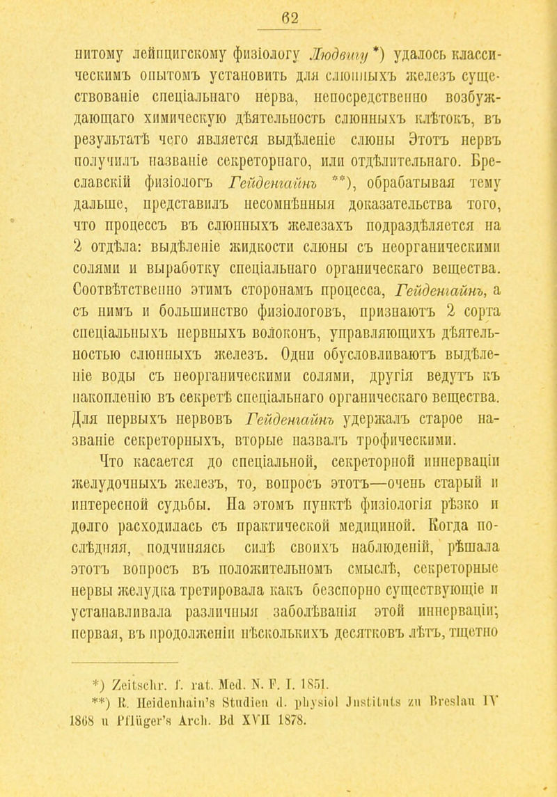 б2_ питому лейпцигскому физіологу Людвигу *) удаюсь класси- ческимъ опытомъ установить для слюииыхъ ікелсзъ суще- ствованіе спеціальнаго нерва, непосредственно возбуж- даіощаго химическую дѣятсльпость сліонныхъ клѣтокъ, въ результатѣ чего является выдѣленіе слюны Этотъ нервъ получилъ названіе секреторнаго, или отдѣлительнаго. Бре- славскій физіологъ Гейдетайнъ **), обрабатывая тему дальше, представилъ несомнѣнныя доказательства того, что процессъ въ слюнныхъ ліелезахъ подраздѣляется на 2 отдѣла: выдѣленіе жидкости слюны съ неорганическими солями и выработку спеціальнаго органическаго вещества. Соотвѣтственно этимъ сторонамъ процесса, Гейдетайнъ, а съ иимъ и большинство физіологовъ, нризнаютъ 2 сорта спеціальныхъ нервныхъ волоконъ, управляющихъ дѣятель- ностью слюнныхъ железъ. Одни обусловливаютъ выдѣле- ніе воды съ неорганическими солями, другія ведутъ къ пакопленію въ секретѣ спеціальнаго органическаго вещества. Для первыхъ первовъ Гейдетайнъ удержалъ старое на- званіе секреторныхъ, вторые назвалъ трофическими. Что касается до спеціальной, секреторной иннерваціи желудочныхъ железъ, то, вопросъ этотъ—очень старый и интересной судьбы. На этомъ нунктѣ физіологія рѣзко п долго расходилась съ практической медициной. Когда по- слѣдняя, подчиняясь силѣ своихъ наблюдепій, рѣшала этотъ вопросъ въ пололштельномъ сиыслѣ, секреторные нервы желудка третировала какъ безспорно существующіе и устанавливала различпыя заболѣванія этой иинсрваціи; первая, въ нродолженіи нѣсколькихъ десятковъ лѣтъ, тщетно *) 2еіі,нсІіг. ]■. гаі. Меа. N. Р. Г. 1851. **) К. 1Іек1еп1іаііі'8 Віікііиіі (1. ріі.ухіоі ЛняШп!.» /ч І^гокіан 1А' 1868 и 1'Г1йёеі'ч Агсіі. Вй ХѴП 1878.