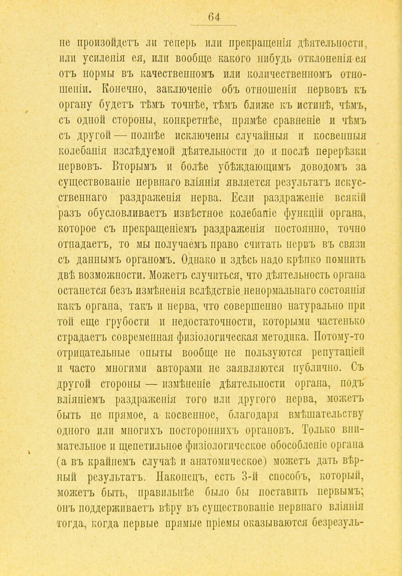 не произойдотъ ли теперь или прекращенія дѣятельпости, или усйлеиія ея, или вообще какого ііибудь отклонеиія ея отъ нормы въ качествениомъ или количествениоиъ отно- шеиіи. Конечно, закліоченіе объ отношенііі нервовъ къ органу будетъ тѣмъ точнѣе, тѣмъ ближе къ истинѣ, чѣмъ, съ одной стороны, конкретнѣе, прямѣе сравненіе и чѣмъ съ другой — полнѣе исключены случайныя и косвенныя колебанія изслѣдуемой дѣятельности до и послѣ перерѣзки нервовъ. Вторымъ и болѣе убѣждаіощимъ доводомъ за существоваиіе нервиаго вліянія является результатъ пскус- ствениаго раздраженія нерва. Если раздраженіе всякій разъ обусловливаетъ извѣстное колебаиіе функцій органа, которое съ прекращеніемъ раздраженія постоянно, точно отпадаетъ, то мы получаёмъ право считать нсрвъ въ связи съ даннымъ органомъ. Однако и здѣсь надо крѣпко помнить двѣ возможности. Можетъ случиться, что дѣятельность органа останется безъ измѣненія вслѣдствіе ненормальнаго состоянія какъ органа, такъ и нерва, что совершенно натурально при той еще грубости и недостаточности, которыми частенько страдаетъ современная физіологическая методика. Потому-то отрицательные опыты вообще не пользуются репутаціей и часто многими авторами не заявляются [[ублично. Съ другой стороны — измѣненіе дѣятельности органа, подъ вліяніемъ раздраженія того или другого нерва, моліетъ быть не прямое, а косвенное, благодаря вмѣшательству одного или многихъ постороннихъ органовъ. Только вни- мательное и щепетильное физіологичсское обособленіе органа (а въ крайнемъ случаѣ и анатомическое) моікетъ дать вѣр- ный результатъ. Наконецъ, есть 3-й способъ, который, можетъ быть, правильнѣе было бы поставить нервымъ; онъ поддерживаетъ вѣру въ существованіе нервнаго вліянія тогда, когда первые прямые пріемы оказываются безрезуль-
