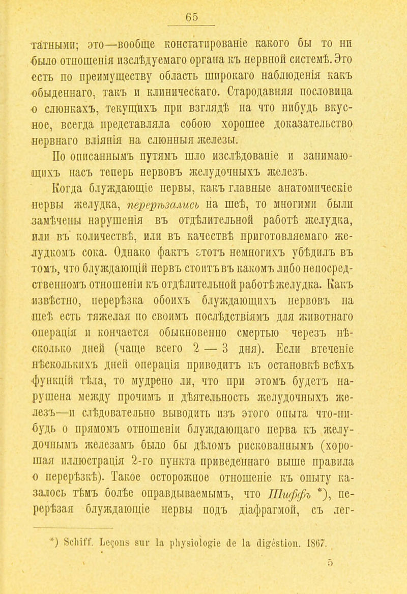 татныип; это—вообще констатіірованіе какого бы то нп ^ыло отііошенія изслѣдуеыаго органа къ нервной системѣ. Это есть по преимуществу область широкаго набліоденія какъ обыденнаго, такъ и клиническаго. Стародавняя пословица о слюнкахъ, текущихъ при взглядѣ на что иибудь вкус- ное, всегда представляла собою хорошее доказательство нервнаго вліяпія на слюиныя железы. По описанпымъ путямъ шло изслѣдованіе и занимаіо- щнхъ насъ теперь нервовъ н^елудочныхъ ліелезъ. Когда блуждающіе нервы, какъ главные анатомііческіе нервы желудка, перерѣзалисъ на шеѣ, то многими были замѣчены нарушенія въ отдѣлительной работѣ желудка, или въ' количествѣ, или въ качествѣ приготовляемаго же- дудкомъ сока. Однако фактъ ототъ немногихъ убѣдилъ въ тоиъ, что блуждаіощій нервъ стоитъвъ какомъ либо непосред- ственномъ отношеніи къ отдѣлительной работѣжелудка. Какъ извѣстно, перерѣзка обоихъ блуждающихъ нервовъ па шеѣ есть тяліелая по своимъ послѣдствіямъ для яіивотнаго операція и кончается обыкновенно смертью черезъ нѣ- сколько дней (чаще всего 2 — 3 дня). Если втеченіе нѣсколькпхъ дней операція приводитъ къ остановкѣ всѣхъ ■функцій тѣла, то мудрено ли, что при этомъ будетъ на- рушена между прочимъ и дѣятельность желудочныхъ яіе- лезъ—и слѣдовательно выводить изъ этого опыта что-ни- будь о прямомъ отношеніи блул;дающаго нерва къ желу- дочнымъ железамъ было бы дѣломъ рискованнымъ (хоро- шая иллюстрація 2-го пункта приведепнаго выше правила о перерѣзкѣ). Такое осторолшое отношеніе къ опыту ка- залось тѣмъ болѣе оправдываемымъ, что Шиффъ *), пе- рерѣзая блулідающіе нервы подъ діафрагмой, съ лег- *) 8СІ1ІІТ. Ье?оп8 8111- 1а рііузіоіо^іе сіе 1а йі^ёзііоп. 1807.