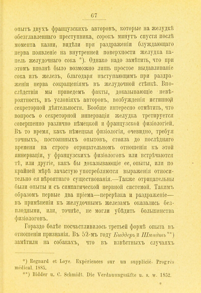 07 опытъ двухъ французскихъ авторовъ, которые на желудкѣ обезглавденнаго преступника, сорокъ минутъ спустя послѣ момента казни, видѣли при раздран^еніи блуждаіош,аго нерва появленіе на внутренней поверхности желудка ка- пель желудочнаго сока *). Однако надо замѣтить, что при этомъ вполнѣ было возможно лишь простое выдавливаніе сока изъ железъ, благодаря наступающимъ при раздра- л:еніи нерва сокращеніямъ въ ікелудочной стѣнкѣ. Впо- слѣдствіи мы нриведемъ факты, доказываіощіе невѣ- роятность, въ условіяхъ авторовъ, возбулгденія истинно^ секреторной дѣятельности. Вообще интересно отмѣтить, что вопросъ о секреторной иннерваціи желудка третируется совершенно различно нѣмецкой и французской физіологіей. Въ то время, какъ нѣмецкая физіологія, очевидно, требуя точныхъ, постоянныхъ опытовъ, стояла до послѣдняго времени на строго отрицательномъ отношеніи къ этой иннерваціи, у французскихъ физіологовъ или встрѣчаіотся тѣ, или другіе, какъ бы доказываіощіе ее, оныты, или по крайней мѣрѣ зачастую употребляются выраженія относи- тельно ея вѣроятнаго существованія.—Также отрицательны были опыты и съ симпатической нервной системой. Такпмъ образомъ первые два пріема—перерѣзка и раздражеиіе— въ примѣненіи къ ліелудочнымъ железамъ оказались без- плодными, или, точнѣе, не могли убѣдить большинства физіологовъ. Гораздо болѣе посчастливилось третьей формѣ опыта въ отношеніи признанія. Въ 52-мъ году Биддерыі Шмидтъ') замѣтили па собакахъ, что въ нзвѣстныхъ случаяхъ *) Ке^пагД еі Ьоуе. Ехрёгіепсез зиг ші зігррИсіё. Рго^гёз пккіісаі. 1885. **) ВкЫег и. 0. Зсіппіаі. Сіе ѴеічІатиі^ззаГіе п. з. аѵ. 1852.