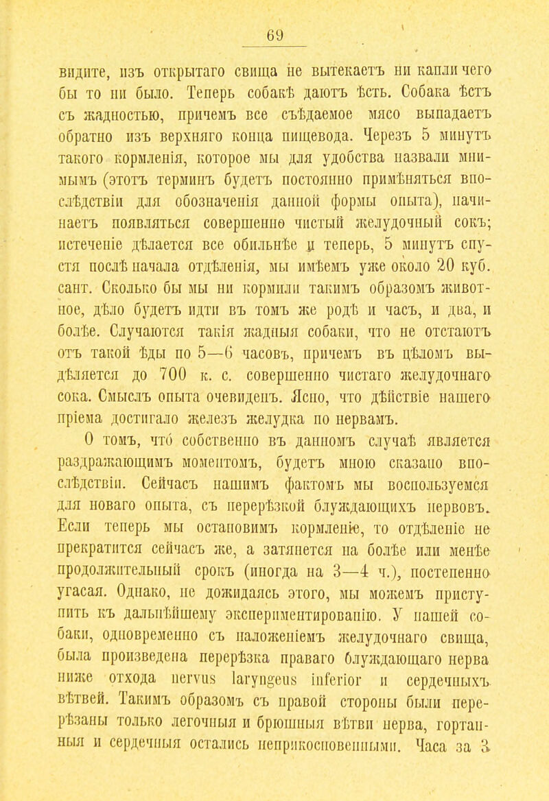 видите, пзъ открытаго свища не вытекаетъ ни капли чего бы то ни было. Теперь собакѣ даіотъ ѣсть. Собака ѣстъ съ жадностью, причемъ все съѣдаемое мясо выпадаетъ обратно изъ верхняго конца пищевода. Черезъ 5 миыутъ такого кормленія, которое мы для удобства назвали мни- мымъ (этотъ терминъ будетъ постоянно примѣияться впо- слѣдствін для обозначенія данной формы опыта), начи- наетъ появляться совершенно чистый ліелудочный сокъ; истечепіе дѣлается все обильнѣе ц теперь, 5 минутъ спу- стя послѣ начала отдѣленія, мы имѣемъ уже около 20 куб. сант. Сколько бы мы ни кормили такимъ образомъ зкивот- ное, дѣло будетъ идти въ томъ же родѣ и часъ, и два, и болѣе. Случаются такія /кадныя собаки, что не отстаютъ отъ такой ѣды по 5—6 часовъ, причемъ въ цѣломъ вы- дѣляется до 700 к. с. совершенно чистаго лселудочнаго сока, Смыслъ опыта очевиденъ. Ясно, что дѣйствіе нашего пріема достигало железъ я;елудка по нерваиъ, О томъ, что собственно въ данномъ случаѣ является раздражающимъ моментомъ, будетъ мною сказано впо- слѣдствиі, Сейчасъ нашимъ фактомъ мы воспользуемся для новаго опыта, съ нерерѣзкой блуждающихъ нервовъ. Если теперь мы остаповимъ кормленіе, то отдѣленіе не прекратится сейчасъ же, а затянется на болѣе или менѣ& продолниітельный срокъ (иногда на 3—4 ч.), постепенно угасая. Однако, не дожидаясь этого, мы можемъ присту- пить къ дальнѣйшему .экснериментированію. У нашей со- баки, одновременно съ наложепіемъ зкелудочнаго свища, была произведена перерѣзка праваго Олуждающаго нерва ниже отхода негѵіі;^ 1агупйеи« інСегіог и сердечныхъ. вѣтвей. Такимъ образомъ съ правой стороны были пере- рѣзаны только легочныя и брюшныя вѣтви нерва, гортан- ныя и сердечныя остались неприкосновенными. Часа за а
