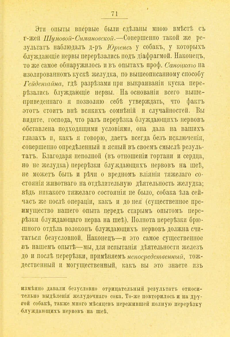 / Эти опыты впервые были сдѣланы мною вмѣстѣ съ г-жеи Шумовой-Симановской—СовещеяЕО такой же ре- зультатъ наблюдалъ д-ръ ІОргенсъ у собакъ, у которыхъ шуждаіощіе нервы перерѣзались подъ діафрагмой. Наконецъ, то же самое обнаружилось и въ опытахъ проф. Саногтаго на «золированномъ кускѣ лселудка, по вышеописанному способу Гейденгайиа, гдѣ разрѣзами при выкраиваніи куска пере- рѣзались блуждающіе нервы. На основаніи всего выше- приведеннаго я позволяю себѣ утверждать, что фактъ этотъ стоитъ внѣ всякихъ сомнѣній и случайностей. Вы видите, господа, что разъ перерѣзка блуядающихъ нервовъ обставлена подходящими условіями, она дала на вашихъ глазахъ и, какъ я говорю, даетъ всегда безъ исключенія, «овершепно опредѣленный и ясный въ своемъ смыслѣ резуль- татъ. Благодаря неполной (въ отношеніи гортани и сердца, но не ліелудка) перерѣзки блулдающихъ нервовъ на шеѣ, не можетъ быть и рѣчи о вредномъ вліяніи тяжелаго со- «тоянія животнаго на отдѣлительную дѣятельность желудка; вѣдь никакого тяжелаго состоянія не было, собака ѣла сей^ часъ ш послѣ операціи, какъ и до нея (существенное пре- имущество нашего опыта передъ старымъ опытомъ пере- рѣзки блуждающаго нерва на шеѣ). Полнота нерерѣзки брю- шного отдѣла волоконъ блуждающихъ нервовъ должна счи- таться безусловной. Наконецъ—и это самое существенное въ нашемъ опытѣ—мы, для испытанія дѣятельности лшлезъ до и послѣ перерѣзки, примѣняемъ непосредственный, тож- дественный и могущественный, какъ вы это знаете изъ измѣпііо давали безусловио отрицательный результатъ относи- тельно выдѣленія лселудочнаго сока. То-же повторилось и на дру- гой собакѣ, Также много мѣсяцевъ пережившей полную нерерѣзку блуждающихъ нервовъ на шеѣ.