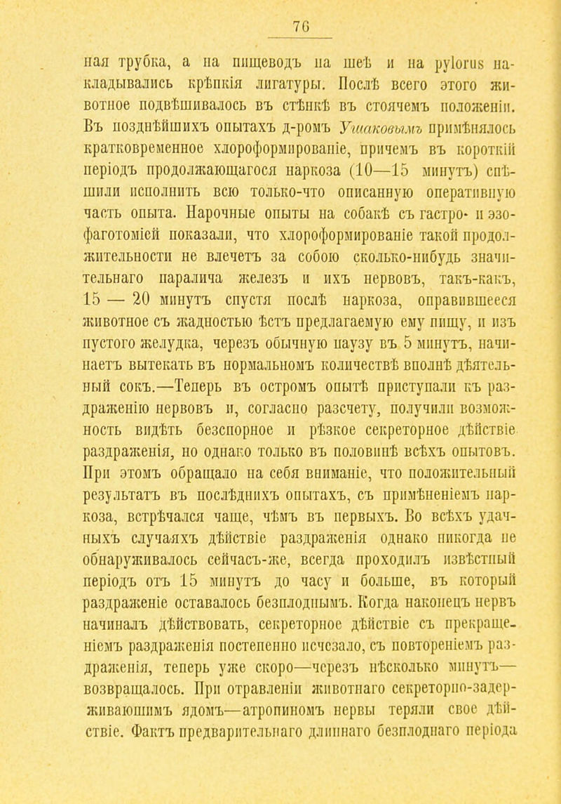 70 ная трубка, а па шіщеводъ па шеѣ и на руіогив на- кладывались крѣпкія лигатуры. Послѣ всего этого жи- вотное подвѣшивалось въ стѣнкѣ въ стоячемъ ноложеніи. Въ позднѣйшихъ опытахъ д-ромъ Угиаковымъ примѣиялось кратковременное хлороформнровапіе, прнчемъ въ короткііі періодъ продолжаіощагося наркоза (10—15 минутъ) спѣ- шили исполнить всю только-что описанную оперативную часть опыта. Нарочные опыты на собакѣ съ гастро- и эзо- фаготоміей показали, что хлороформированіе такой продол- жительности не влечетъ за собою сколько-нибудь значи- тельнаго паралича л;елезъ и ихъ нервовъ, такъ-какъ, 15 — 20 минутъ спустя послѣ наркоза, оправившееся животное съ ладностью ѣстъ предлагаемую ему пищу, и изъ пустого желудка, черезъ обычную наузу въ 5 минутъ, начи- наетъ вытекать въ нормальномъ количествѣ вполнѣ дѣятель- ный сокъ.—Теперь въ остромъ опытѣ приступали къ раз- драженію нервовъ и, согласно разсчету, получили возмож- ность видѣть безспорное и рѣзкое секреторное дѣйствіе раздраженія, но однако только въ половипѣ всѣхъ опытовъ. При этомъ обращало па себя вниманіе, что положительный результатъ въ послѣднихъ опытахъ, съ примѣненіемъ нар- коза, встрѣчался чаще, чѣмъ въ первыхъ. Во всѣхъ удач- ныхъ случалхъ дѣйствіе раздралгенія однако никогда не обнарулшвалось еейчасъ-ліе, всегда проходилъ извѣстный періодъ отъ 15 минутъ до часу и больше, въ который раздраяіеніе оставалось безплодпымъ. Когда наконецъ нервъ начиналъ дѣйствовать, секреторное дѣйствіе съ прекраще- ніемъ раздралѵенія постепенно исчезало, съ повтореніемъ раз- дралеенія, теперь уже скоро—черезъ пѣсколько минутъ— возвращалось. При отравлепіи яиівотпаго секреторпо-задер- живаюшимъ ядомъ—атропиномъ нервы теряли свое дѣй- ствіе. Фактъ предварительнаго длипнаго безплоднаго періода