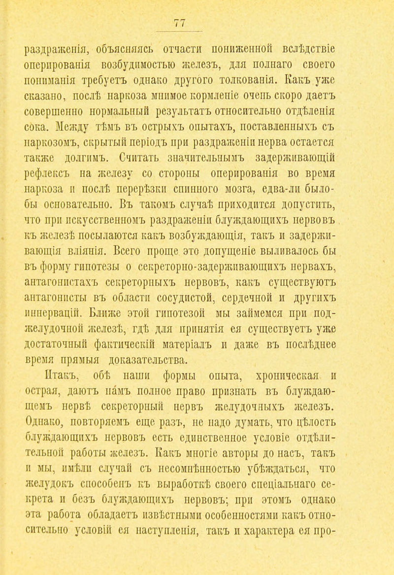 раздраженія, объясняясь отчасти пониженной вслѣдствіе оперированія возбудимостью ліелезъ, для полнаго своего попиыанія требуетъ однако другого толкованія. Какъ уяіе сказано, послѣ наркоза мнимое кормленіе очень скоро даетъ совершенно нормальный результатъ относительно отдѣленія сока. Между тѣмъ въ острыхъ онытахъ, поставленныхъ съ ііаркозомъ, скрытый періодъ при раздраженіи нерва остается также долгимъ. Считать значительнызіъ задерживаіощій рефлексъ на }келезу со стороны оперированія во время наркоза и послѣ перерѣзки спинного мозга, едва-ли было- бы основательно. Въ такоиъ случаѣ приходится допустить, что при пскусственномъ раздраженіи блуждающихъ нервовъ къ ліслезѣ посылаются какъ возбуждающія, такъ и задерліи- вающія вліянія. Всего проще это допущеніе выливалось бы въ форму гипотезы о секреторно-задержпвающихъ нервахъ, антагонистахъ секреторныхъ нервовъ, какъ существуютъ антагонисты въ области сосудистой, сердечной и другихъ иннервацій. Ближе этой гипотезой мы займемся при под- л^елудочной ліелезѣ, гдѣ для принятія ея существуетъ уліе достаточный фактическій матеріадъ и даже въ послѣднее время прямыя доказательства. Итакъ, обѣ наши формы опыта, хроническая и острая, даютъ памъ полное право признать въ блулдаю- щемъ нервѣ секреторный нервъ лгелудочныхъ ліелезъ. Однако, повторяемъ еще разъ, не надо думать, что цѣлость блуждающихъ нервовъ есть единственное условіе отдѣли- тельной работы железъ. Какъ мпогіе авторы до насъ, такъ и мы, иыѣли случай съ несомнѣнностью убѣлдаться, что ліелудокъ способеиъ къ выработкѣ своего спеціальнаго се- крета и безъ блулдающихъ нервовъ; при этомъ однако эта работа обладаетъ извѣстными особенностями какъ отно- сительно условій ея иаступленія, такъ и характера ея про-