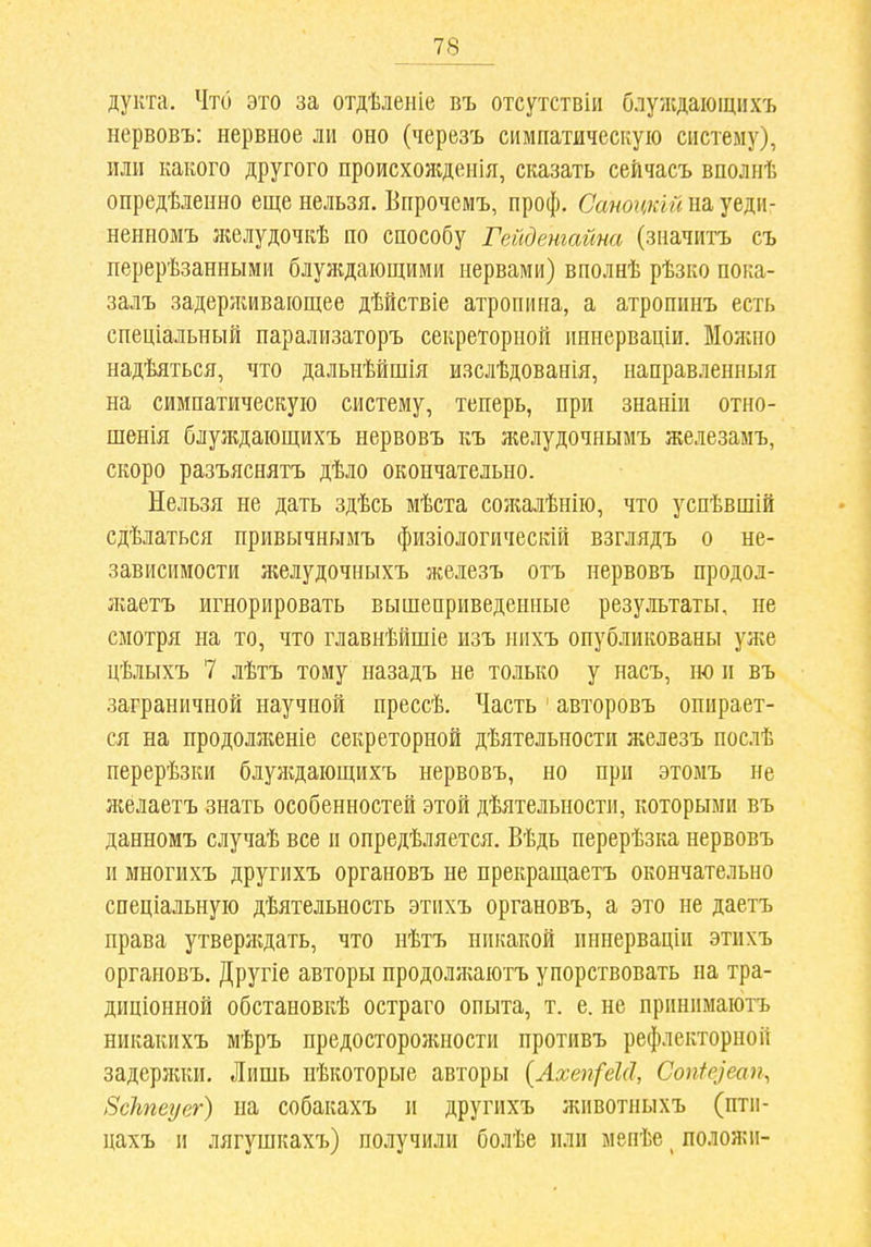 дукта. Что это за отдѣленіе въ отсутствіи блуждающихъ нервовъ: нервное ли оно (черезъ симпатическую систему), или какого другого происхоладеиія, сказать сейчасъ вполнѣ опредѣленно еще нельзя. Впрочемъ, проф. СаноцкШ на уедп- ненномъ желудочкѣ по способу Гейденгайна (значитъ съ перерѣзанными блуждающими нервами) вполнѣ рѣзко пока- залъ задерживающее дѣйствіе атропина, а атропинъ есть спеціальный парализаторъ секреторной иннерваціи. Можно надѣяться, что дальнѣйшія изслѣдованія, направленныя на симпатическую систему, теперь, при знаніи отно- шенія блуладающихъ нервовъ къ желудочнымъ железамъ, скоро разъяснять дѣло окончательно. Нельзя не дать здѣсь мѣста сожалѣнію, что успѣвшШ сдѣлаться привычныиъ физіологичесгай взглядъ о не- зависимости желудочныхъ железъ отъ нервовъ продод- зкаетъ игнорировать вышеприведенные результаты, не смотря на то, что главнѣйшіе изъ нихъ опубликованы ул;е цѣлыхъ 7 лѣтъ тому назадъ не только у насъ, но и въ заграничной научной прессѣ. Часть ' авторовъ опирает- ся на продолженіе секреторной дѣятельности железъ послѣ перерѣзки блулѵдающихъ нервовъ, но при этомъ не желаетъ знать особенностей этой дѣятельности, которыми въ данномъ случаѣ все и онредѣляется. Вѣдь перерѣзка нервовъ и многихъ другихъ органовъ не прекращаетъ окончательно спеціальную дѣятельность этихъ органовъ, а это не даетъ права утверлгдать, что нѣтъ никакой пннерваціи этихъ органовъ. Другіе авторы продолліаютъ упорствовать на тра- диціонной обстановкѣ остраго опыта, т. е. не прпнпмаютъ никакихъ мѣръ предосторожности противъ рефлекторной задерлші. Лишь нѣкоторые авторы {Ахеп(еІ(1, Соп1е]еащ Всѣгеуег) на собакахъ и другихъ животныхъ (птп- цахъ II лягушкахъ) получили болѣе или мепѣе ^ положи-