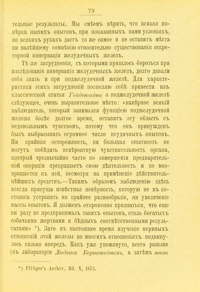 тельные результаты. Мы смѣемъ вѣрить, что всякая по- вѣрка нашихъ опытовъ, при показанныхъ нами условіяхъ, во всякихъ рукахъ дастъ то л^е самое и не оставить мѣста ни малѣйшему сомнѣнііо относительно существованія секре- торной иннерваціи желудочныхъ яіелезъ. Тѣ-Ліе затрудненія, съ которыми пришлось бороться при изслѣдованій иннервацік ліелудочныхъ ікелезъ, долго давали себя знать и при поджелудочной лгелезѣ. Для характе- ристики этихъ затрудненій позволяю себѣ привести изъ классической статьи Гейденгайна о поджелудочной л;елезѣ слѣдуіощее, очень выразительное мѣсто: «навѣрное всякій наблюдатель, который занимался функціею поджелудочной железы болѣе долгое время, оставить эту область съ недовольнымъ чувствомъ, потому что онъ принужденъ былъ выбрасывать огромное число неудачныхъ опытовъ. Ни крайняя осторожность, ни большая опытность не могутъ побѣдить невѣроятную чувствительность органа, который чрезвычайно часто по совершеніи предваритель- ной операціи прекращаетъ свою дѣятельность и не воз- вращается къ ней, несмотря на примѣненіе дѣйствитель- нѣйшихъ средствъ.—Такимъ образомъ наблюденію здѣсь всегда присуща извѣстная невѣрность, которую не въ со- стояніи устранить ни крайнее разнообразіе, ни увеличеніе массы опытовъ. Я долженъ откровенно признаться, что еще ни разу не предпринималъ такихъ опытовъ, столь богатыхъ собачьими лсертвами и бѣдныхъ соотвѣтственными резуль- татами» *). Зато въ настоящее время изученіе нервныхъ отношепій этой л;елезы во многихъ отношеніяхъ подвину- лось сильно впередъ. Какъ уліе упомянуто, всего раньше (въ лаборатории Людвига Бернатейномъ, а затѣмъ мною *) Рі'іиеег'8 Агсіііѵ. В(1. X, 1875.