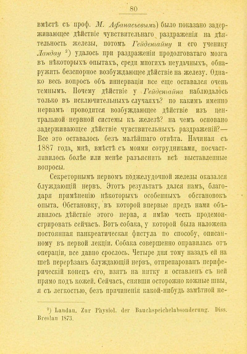 вмѣстѣ съ проф. ж Афанасьевымъ) было показано задер- живающее дѣйствіе чувствмтельнаго раздраженія па дѣя- тельность ліелезы, потомъ Гейдетайпу и его ученику Ландау удалось при раздраженіи продолговатаго мозга въ нѣкоторыхъ опытахъ, среди многихъ неудачныхъ, обна- руишть безспорное возбуждающее дѣйствіе на железу. Одна- ко весь вопросъ объ иннерваціи все еще оставался очень темнымъ. Почему дѣйствіе у Гейдетайт наблюдалось только въ исключительныхъ случаяхъ? по какимъ именно нервамъ проводится возбуждающее дѣйствіе изъ цен- тральной нервной системы къ л№лезѣ? на чемъ основано задерживающее дѣйствіе чувствительныхъ раздраженій?— Все это оставалось безъ малѣйшаго отвѣта. Начиная съ 1887 года, мнѣ, вмѣстѣ съ моими сотрудниками, посчаст- ливилось болѣе или менѣе разъяснііть веѣ выставленные вопросы. Секреторнымъ нервомъ поджелудочной железы оказался блуждающШ нервъ, Этотъ результатъ дался памъ, благо- даря примѣненію нѣкоторыхъ особенныхъ обстановокъ опыта. Обстановку, въ которой впервые предъ нами объ- явилось дѣйствіе этого нерва, я имѣю честь продемон- стрировать сейчасъ. Вотъ собака, у которой была наложена постоянная панкреатическая фистула по способу, описан- ному въ первой лекціи. Собака совершенно оправилась отъ операціи, все давно срослось. Четыре дня тому назадъ ей на шеѣ перерѣзанъ блуждающій нервъ, отпрепарованъ перифе- рическій конецъ его, взятъ на нитку и оставленъ съ ней прямо подъ кожей. Сейчасъ, снявши осторолшо кожные швы, я съ легкостью, безъ причиненія какой-нибудь замѣтной не- Ьаікіаи. 2ііг Рііузіоі. (Іег Вагіс1і8реіс1іе]а1)і50іи1сгип!,'. І)І85. Вгезіаіі 1873.
