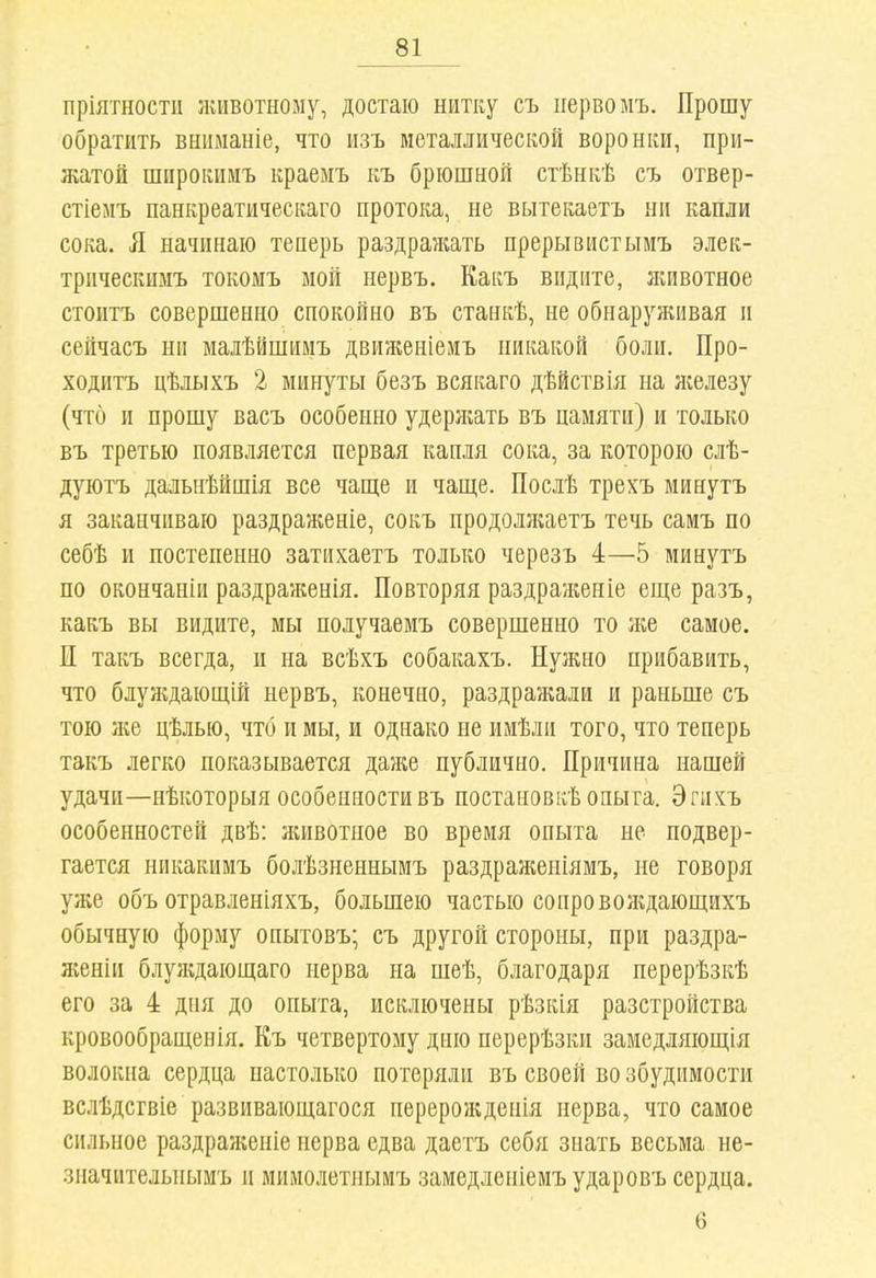 пріятностп животному, достаю нитку съ первомъ. Прошу обратить вшіманіе, что изъ металлической воронки, при- жатой шпрокимъ краемъ къ брюшной стѣнкѣ съ отвер- стіеиъ панкреатическаго протока, не вытекаетъ ни капли сока. Я начинаю теперь раздражать прерывистымъ элек- трпческимъ токомъ мой нервъ. Какъ видите, животное стоитъ совершенно спокойно въ станкѣ, не обнаруживая и сейчасъ ни малѣйшимъ движеніемъ никакой боли. Про- ходитъ цѣлыхъ 2 минуты безъ всякаго дѣйствія на я;елезу (что и прошу васъ особенно удерл;ать въ памяти) и только въ третью появляется первая капля сока, за которою слѣ- дуютъ дальнѣйшія все чаще и чап];е. Послѣ трехъ минутъ я заканчиваю раздраженіе, сокъ продолліаетъ течь самъ по себѣ и постепенно затихаетъ только черезъ 4—5 минутъ по окончаніи раздраженія. Повторяя раздраженіе еще разъ, какъ вы видите, мы получаемъ совершенно то лее самое. П такъ всегда, и на всѣхъ собакахъ. Нужно прибавить, что блуждающій нервъ, конечно, раздралалн и раньше съ тою лш цѣлью, что и мы, и однако не идіѣли того, что теперь такъ легко показывается даже публично. Причина нашей удачи—нѣкоторыя особенности въ поетановкѣ опыта. Эгнхъ особенностей двѣ: ншвотное во время опыта не подвер- гается никакимъ болѣзненнымъ раздраженіямъ, не говоря уже объ отравленіяхъ, большею частью сопроволцающихъ обычную форму опытовъ; съ другой стороны, при раздра- женіи блуждающаго нерва на ніеѣ, благодаря перерѣзкѣ его за 4 дня до опыта, исключены рѣзкія разстройства кровообращенія. Къ четвертому дню перерѣзки замедляющія волокна сердца настолько потеряли въ своей во збудимости всіѣдсгвіе развивающагося переролгдепія нерва, что самое сильное раздраженіе нерва едва даетъ себя знать весьма не- значительнымъ и мимолетнымъ замедленіемъударовъ сердца. 6