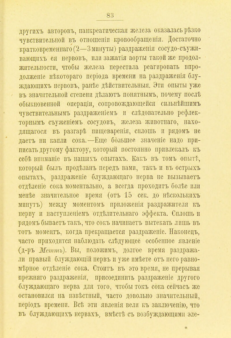 другпхъ авторовъ, панкреатическая железа оказалась рѣзко чувствительной въ отношеніп кровообращенія. Достаточно іфатковремениаго (2—3 минуты) раздражеііія сосудо-съулиі- ваіощихъ ея нервовъ, или зажатія аорты такой же продол- жительности, чтобы Лгелеза перестала реагировать впро- долженіе нѣкотораго періода времени на раздраженія блу- ждаіощихъ нервовъ, ранѣе дѣйствительныя. Эти опыты уже въ значительной степени дѣлаіотъ понятнымъ, почему послѣ обыкновенной операціи, сопровождающейся сильнѣйшимъ чувствительнымъ раздраяіеніемъ и слѣдовательно рефлек- торнымъ съуікеніемъ сосудовъ, железа животнаго, нахо- дящагося въ разгарѣ пищеваренія, сплошь и рядоиъ не даетъ ни капли сока.—Еще большее значеніе надо при- писать другому фактору, который постоянно прпвлекалъ къ себѣ вниманіе въ нашихъ опытахъ. Какъ въ томъ опытѣ, который былъ продѣланъ передъ вами, такъ и въ острыхъ опытахъ, раздраженіе блулідаіощаго нерва не вызываетъ отдѣлеиіе сока моментально, а всегда проходитъ болѣе или менѣе значительное время (отъ 15 сек. до нѣсколькихъ минутъ) между моментомъ прилоніенія раздражителя къ нерву и наступленіемъ отдѣлптельнаго эффекта. Сплошь и рядомъ бываетъ такъ, что сокъ начинаетъ вытекать лишь въ тотъ моментъ, когда прекращается раздраженіе. Наконецъ, часто приходится наблюдать слѣдующее особенное явленіе (д-ръ Меттъ). Вы, полояиімъ, долгое время раздража- ли правый блуладающій нервъ и уліе имѣете отъ него равно- мѣрное отдѣленіе сока. Стоитъ въ это время, не прерывая прелиіяго раздраліенія, присоединить раздражеиіе другого блуждающаго нерва для того, чтобы токъ сока сейчасъ же остановился на извѣстный, часто довольно значительный, періодъ времени. Всѣ эти явленія вели къ заключенію, что въ блуждающихъ нервахъ, вмѣстѣ съ возбуждающими эле-