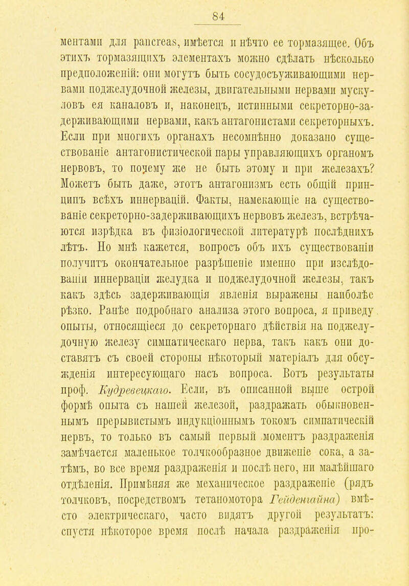 ментами для рапсгеах, ішѣется и нѣчто ее тормазящее. Объ этііхъ тормазящііхъ эдемеіітахъ молшо сдѣлать нѣсколько предположен!!!: они могутъ быть сосудосъуяшваіощимн нер- вами поджелудочной ліелезы, двигательными нервами муску- ловъ ея каналовъ и, наконецъ, истинными сеіфеторнр-за- дерншваіощими нервами, какъ антагонистами секреторныхъ. Если при миогихъ органахъ несомиѣнно доказано суще- ствованіе антагонистической пары управляющихъ органомъ нервовъ, то позему же не быть этому и при железахъ? Можетъ быть даже, этотъ антагонизмъ есть общій прин- ципъ всѣхъ иннервацій. Факты, намекаіощіе на существо- ваніе секреторно-задерлшваіощихъ нервовъ железъ, встрѣча- іотся изрѣдка въ физіологической литературѣ послѣднихъ лѣтъ. Но мнѣ кажется, вопросъ объ ихъ существованіи получптъ окончательное разрѣшеніе именно при изслѣдо- ваиіи иннерваціи желудка и поджелудочной железы, такъ какъ здѣсь задерживаіощія явленія выражены наиболѣс рѣзко, Ранѣе подробнаго анализа этого вопроса, я приведу. опыты, относящіеся до секреторнаго дѣйствія на поджелу- дочную железу симпатическаго нерва, такъ какъ они до- ставятъ съ своей стороны нѣкоторый матеріалъ для обсу- Нгденія интересуіощаго насъ вопроса. Вотъ рез}мьтаты проф. Еудревецкаго. Если, въ описанной выше острой формѣ опыта съ нашей Нгелезой, раздранать обыішовен- нымъ прерывистымъ индукціоинымъ токомъ симпатическій нервъ, то только въ самый первый моментъ раздралгенія замѣчается маленькое толчкообразное двиліеніе сока, а за- тѣмъ, во все время раздраженія и послѣ него, ни мадѣйшаго отдѣленія. Примѣняя ліе механическое раздралѵеніе (рядъ толчковъ, посредствомъ тетаномотора Гейдетайна) вмѣ- сто электрическаго, часто видятъ другой результатъ: спустя пѣкоторое время послѣ начала раздрал:ейія про-