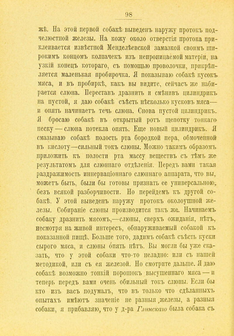 жѣ. Иа этой первой собакѣ выведенъ наруліу протокъ под- челюстной железы. На кожу около отверстія протока при- клеивается извѣстной Менделѣевской замазкой своимъ шн- рокимъ концомъ колпачекъ изъ непроницаемой матеріи, на узкШ конецъ котораго, съ помощью проволочки, прпігрѣп- ляется маленькая пробирочка, Я показываю собакѣ кусокъ мяса, и въ пробиркѣ, какъ вы видите, сейчасъ ліе наби- рается слюна. Береставъ дразнить и смѣнпвъ дилиндрикъ на пустой, я даю собакѣ съѣсть нѣсколько кусковъ мяса— и опять начинаетъ течь слюна. Снова пустой ціілиндрпкъ. Я бросаю собакѣ въ открытый ротъ щепотку тонкаго- песку — слюна потекла опять. Еще новый щілиндрикъ. Я смазываю собакѣ полость рта бородкой пера, обмоченной въ кислоту—сильный токъ слюны. Можно такимъ образомъ прилоншть къ полости рта массу веществъ съ тѣмъ же результатомъ для слюннаго отдѣленія. Передъ вами такая раздражимость иннерваціониаго слюннаго аппарата, что вы, можетъ быть, были бы готовы признать ее универсальною, безъ всякой разборчивости. Но перейдемъ къ др^той со- бакѣ. У этой выведенъ наружу протокъ околоушной н;е- лезы. Собираніе слюны производится такъ жа. Начпнаемъ собаку дразнить мясомъ,—слюны, сверхъ ожиданія, нѣтъ, несмотря на живой интересъ, обнаруживаемый собакой къ показанной пищѣ. Больше того, дадимъ собакѣ съѣсть куски сырого мяса, и слюны опять нѣтъ. Вы могли бы уже ска- зать, что у этой собаки что-то неладно: или съ нашей методикой, или съ ея железой. Но смотрите дальше. Я даю собакѣ возмолшо тонкій порошокъ высушеннаго мяса — н теперь передъ вами очень обильный токъ слюны. Если бы кто изъ васъ подумалъ, что въ только что сдѣланныхъ опытахъ имѣютъ значсніе не разныя .железы, а разныя собаки, я прибавляю, что у д-ра Глшскаго была собака съ